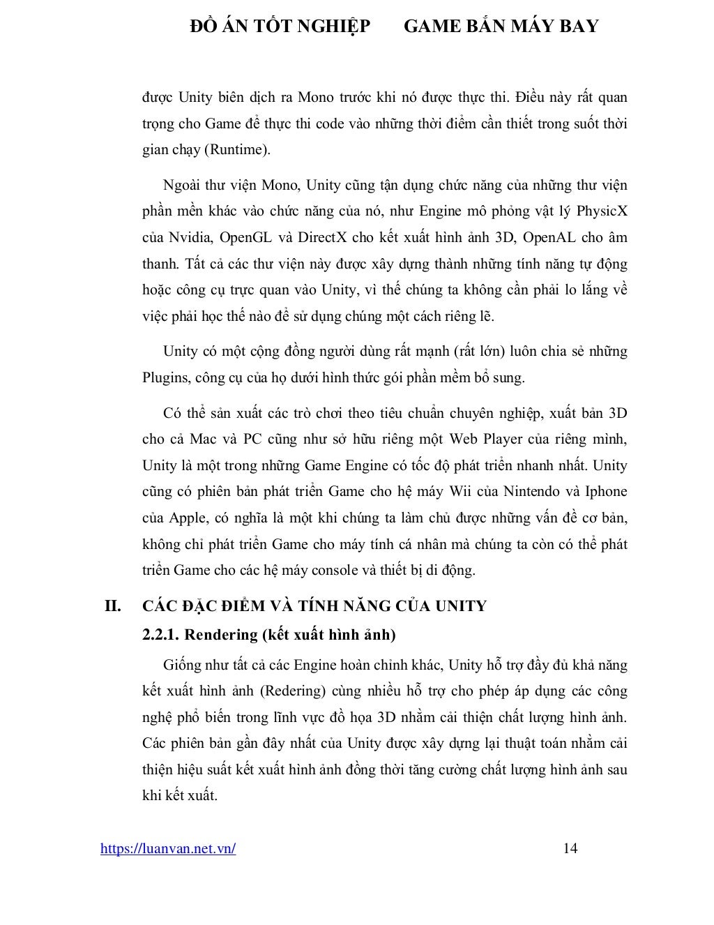 ĐỒ ÁN TỐT NGHIỆP GAME BẮN MÁY BAY
https://luanvan.net.vn/ 14
được Unity biên dịch ra Mono trước khi nó được thực thi. Điều này rất quan
trọng cho Game để thực thi code vào những thời điểm cần thiết trong suốt thời
gian chạy (Runtime).
Ngoài thư viện Mono, Unity cũng tận dụng chức năng của những thư viện
phần mền khác vào chức năng của nó, như Engine mô phỏng vật lý PhysicX
của Nvidia, OpenGL và DirectX cho kết xuất hình ảnh 3D, OpenAL cho âm
thanh. Tất cả các thư viện này được xây dựng thành những tính năng tự động
hoặc công cụ trực quan vào Unity, vì thế chúng ta không cần phải lo lắng về
việc phải học thế nào để sử dụng chúng một cách riêng lẽ.
Unity có một cộng đồng người dùng rất mạnh (rất lớn) luôn chia sẻ những
Plugins, công cụ của họ dưới hình thức gói phần mềm bổ sung.
Có thể sản xuất các trò chơi theo tiêu chuẩn chuyên nghiệp, xuất bản 3D
cho cả Mac và PC cũng như sở hữu riêng một Web Player của riêng mình,
Unity là một trong những Game Engine có tốc độ phát triển nhanh nhất. Unity
cũng có phiên bản phát triển Game cho hệ máy Wii của Nintendo và Iphone
của Apple, có nghĩa là một khi chúng ta làm chủ được những vấn đề cơ bản,
không chỉ phát triển Game cho máy tính cá nhân mà chúng ta còn có thể phát
triển Game cho các hệ máy console và thiết bị di động.
II. CÁC ĐẶC ĐIỂM VÀ TÍNH NĂNG CỦA UNITY
2.2.1. Rendering (kết xuất hình ảnh)
Giống như tất cả các Engine hoàn chỉnh khác, Unity hỗ trợ đầy đủ khả năng
kết xuất hình ảnh (Redering) cùng nhiều hỗ trợ cho phép áp dụng các công
nghệ phổ biến trong lĩnh vực đồ họa 3D nhằm cải thiện chất lượng hình ảnh.
Các phiên bản gần đây nhất của Unity được xây dựng lại thuật toán nhằm cải
thiện hiệu suất kết xuất hình ảnh đồng thời tăng cường chất lượng hình ảnh sau
khi kết xuất.
 