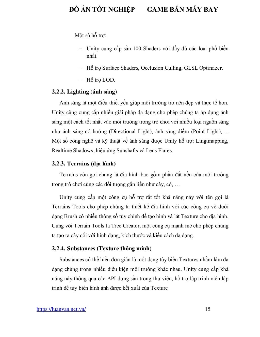 ĐỒ ÁN TỐT NGHIỆP GAME BẮN MÁY BAY
https://luanvan.net.vn/ 15
Một số hỗ trợ:
− Unity cung cấp sẵn 100 Shaders với đầy đủ các loại phổ biến
nhất.
− Hỗ trợ Surface Shaders, Occlusion Culling, GLSL Optimizer.
− Hỗ trợ LOD.
2.2.2. Lighting (ánh sáng)
Ánh sáng là một điều thiết yếu giúp môi trường trở nên đẹp và thực tế hơn.
Unity cũng cung cấp nhiều giải pháp đa dạng cho phép chúng ta áp dụng ánh
sáng một cách tốt nhất vào môi trường trong trò chơi với nhiều loại nguồn sáng
như ánh sáng có hướng (Directional Light), ánh sáng điểm (Point Light), ...
Một số công nghệ và kỹ thuật về ánh sáng được Unity hỗ trợ: Lingtmapping,
Realtime Shadows, hiệu ứng Sunshafts và Lens Flares.
2.2.3. Terrains (địa hình)
Terrains còn gọi chung là địa hình bao gồm phần đất nền của môi trường
trong trò chơi cùng các đối tượng gắn liền như cây, cỏ, …
Unity cung cấp một công cụ hỗ trợ rất tốt khả năng này với tên gọi là
Terrains Tools cho phép chúng ta thiết kế địa hình với các công cụ vẽ dưới
dạng Brush có nhiều thông số tùy chỉnh để tạo hình và lát Texture cho địa hình.
Cùng với Terrain Tools là Tree Creator, một công cụ mạnh mẽ cho phép chúng
ta tạo ra cây cối với hình dạng, kích thước và kiểu cách đa dạng.
2.2.4. Substances (Texture thông minh)
Substances có thể hiểu đơn giản là một dạng tùy biến Textures nhằm làm đa
dạng chúng trong nhiều điều kiện môi trường khác nhau. Unity cung cấp khả
năng này thông qua các API dựng sẵn trong thư viện, hỗ trợ lập trình viên lập
trình để tùy biến hình ảnh được kết xuất của Texture
 