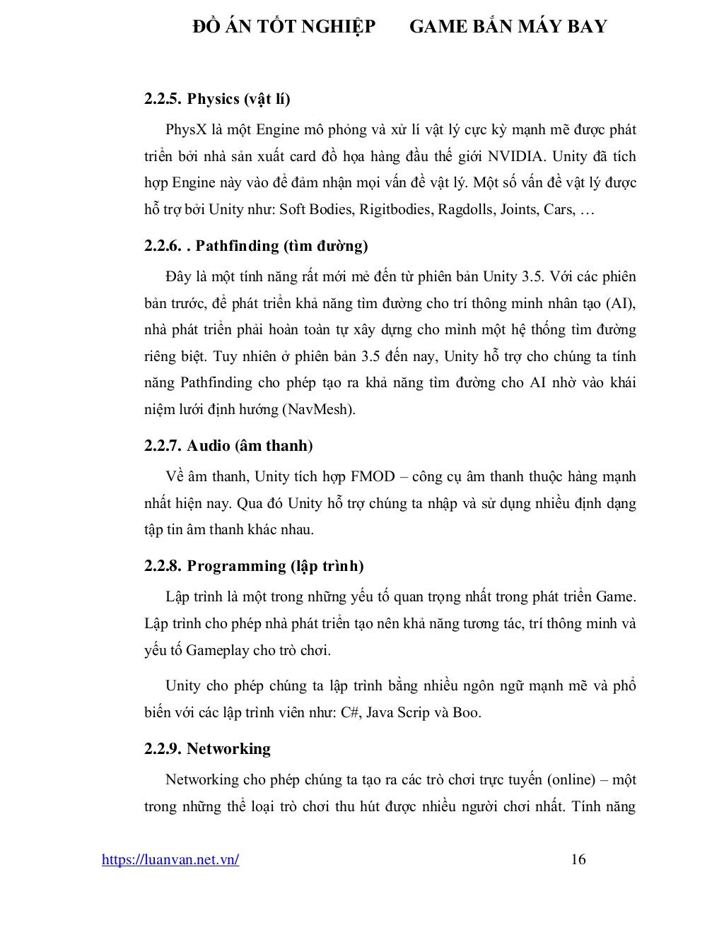 ĐỒ ÁN TỐT NGHIỆP GAME BẮN MÁY BAY
https://luanvan.net.vn/ 16
2.2.5. Physics (vật lí)
PhysX là một Engine mô phỏng và xử lí vật lý cực kỳ mạnh mẽ được phát
triển bởi nhà sản xuất card đồ họa hàng đầu thế giới NVIDIA. Unity đã tích
hợp Engine này vào để đảm nhận mọi vấn đề vật lý. Một số vấn đề vật lý được
hỗ trợ bởi Unity như: Soft Bodies, Rigitbodies, Ragdolls, Joints, Cars, …
2.2.6. . Pathfinding (tìm đường)
Đây là một tính năng rất mới mẻ đến từ phiên bản Unity 3.5. Với các phiên
bản trước, để phát triển khả năng tìm đường cho trí thông minh nhân tạo (AI),
nhà phát triển phải hoàn toàn tự xây dựng cho mình một hệ thống tìm đường
riêng biệt. Tuy nhiên ở phiên bản 3.5 đến nay, Unity hỗ trợ cho chúng ta tính
năng Pathfinding cho phép tạo ra khả năng tìm đường cho AI nhờ vào khái
niệm lưới định hướng (NavMesh).
2.2.7. Audio (âm thanh)
Về âm thanh, Unity tích hợp FMOD – công cụ âm thanh thuộc hàng mạnh
nhất hiện nay. Qua đó Unity hỗ trợ chúng ta nhập và sử dụng nhiều định dạng
tập tin âm thanh khác nhau.
2.2.8. Programming (lập trình)
Lập trình là một trong những yếu tố quan trọng nhất trong phát triển Game.
Lập trình cho phép nhà phát triển tạo nên khả năng tương tác, trí thông minh và
yếu tố Gameplay cho trò chơi.
Unity cho phép chúng ta lập trình bằng nhiều ngôn ngữ mạnh mẽ và phổ
biến với các lập trình viên như: C#, Java Scrip và Boo.
2.2.9. Networking
Networking cho phép chúng ta tạo ra các trò chơi trực tuyến (online) – một
trong những thể loại trò chơi thu hút được nhiều người chơi nhất. Tính năng
 