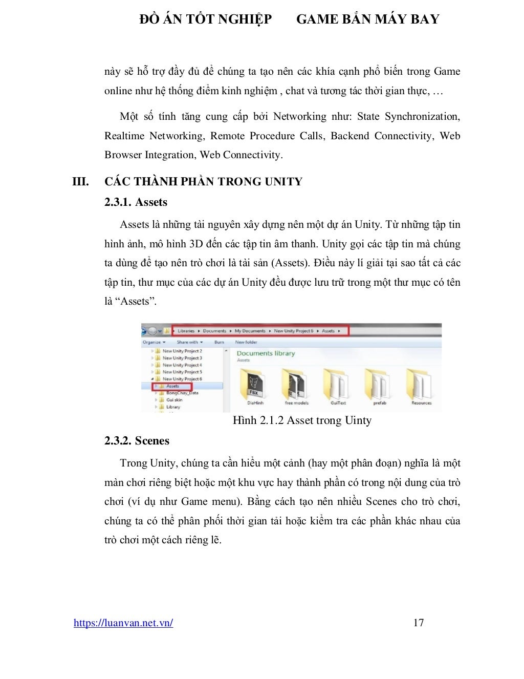 ĐỒ ÁN TỐT NGHIỆP GAME BẮN MÁY BAY
https://luanvan.net.vn/ 17
này sẽ hỗ trợ đầy đủ để chúng ta tạo nên các khía cạnh phổ biến trong Game
online như hệ thống điểm kinh nghiệm , chat và tương tác thời gian thực, …
Một số tính tăng cung cấp bởi Networking như: State Synchronization,
Realtime Networking, Remote Procedure Calls, Backend Connectivity, Web
Browser Integration, Web Connectivity.
III. CÁC THÀNH PHẦN TRONG UNITY
2.3.1. Assets
Assets là những tài nguyên xây dựng nên một dự án Unity. Từ những tập tin
hình ảnh, mô hình 3D đến các tập tin âm thanh. Unity gọi các tập tin mà chúng
ta dùng để tạo nên trò chơi là tài sản (Assets). Điều này lí giải tại sao tất cả các
tập tin, thư mục của các dự án Unity đều được lưu trữ trong một thư mục có tên
là “Assets”.
Hình 2.1.2 Asset trong Uinty
2.3.2. Scenes
Trong Unity, chúng ta cần hiểu một cảnh (hay một phân đoạn) nghĩa là một
màn chơi riêng biệt hoặc một khu vực hay thành phần có trong nội dung của trò
chơi (ví dụ như Game menu). Bằng cách tạo nên nhiều Scenes cho trò chơi,
chúng ta có thể phân phối thời gian tải hoặc kiểm tra các phần khác nhau của
trò chơi một cách riêng lẽ.
 