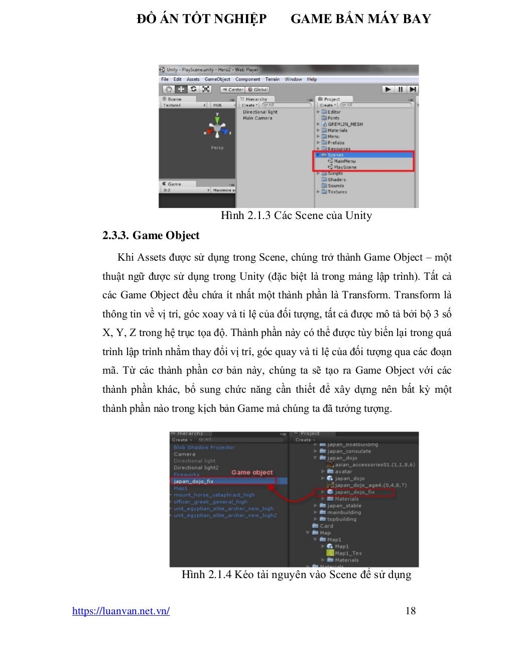 ĐỒ ÁN TỐT NGHIỆP GAME BẮN MÁY BAY
https://luanvan.net.vn/ 18
Hình 2.1.3 Các Scene của Unity
2.3.3. Game Object
Khi Assets được sử dụng trong Scene, chúng trở thành Game Object – một
thuật ngữ được sử dụng trong Unity (đặc biệt là trong mảng lập trình). Tất cả
các Game Object đều chứa ít nhất một thành phần là Transform. Transform là
thông tin về vị trí, góc xoay và tỉ lệ của đối tượng, tất cả được mô tả bởi bộ 3 số
X, Y, Z trong hệ trục tọa độ. Thành phần này có thể được tùy biến lại trong quá
trình lập trình nhằm thay đổi vị trí, góc quay và tỉ lệ của đối tượng qua các đoạn
mã. Từ các thành phần cơ bản này, chúng ta sẽ tạo ra Game Object với các
thành phần khác, bổ sung chức năng cần thiết để xây dựng nên bất kỳ một
thành phần nào trong kịch bản Game mà chúng ta đã tưởng tượng.
Hình 2.1.4 Kéo tài nguyên vào Scene để sử dụng
 