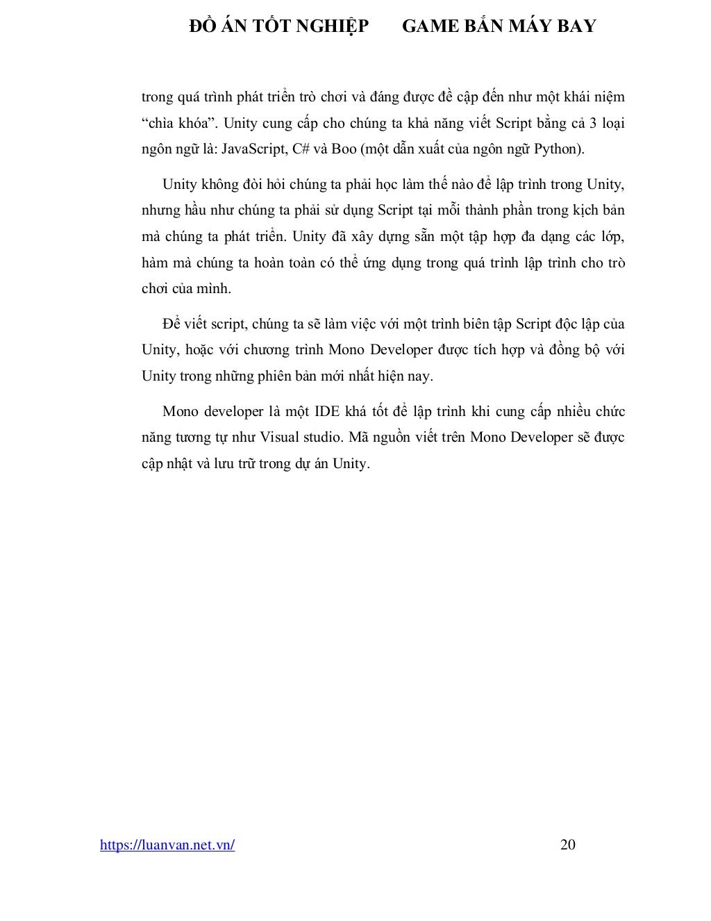 ĐỒ ÁN TỐT NGHIỆP GAME BẮN MÁY BAY
https://luanvan.net.vn/ 20
trong quá trình phát triển trò chơi và đáng được đề cập đến như một khái niệm
“chìa khóa”. Unity cung cấp cho chúng ta khả năng viết Script bằng cả 3 loại
ngôn ngữ là: JavaScript, C# và Boo (một dẫn xuất của ngôn ngữ Python).
Unity không đòi hỏi chúng ta phải học làm thế nào để lập trình trong Unity,
nhưng hầu như chúng ta phải sử dụng Script tại mỗi thành phần trong kịch bản
mà chúng ta phát triển. Unity đã xây dựng sẵn một tập hợp đa dạng các lớp,
hàm mà chúng ta hoàn toàn có thể ứng dụng trong quá trình lập trình cho trò
chơi của mình.
Để viết script, chúng ta sẽ làm việc với một trình biên tập Script độc lập của
Unity, hoặc với chương trình Mono Developer được tích hợp và đồng bộ với
Unity trong những phiên bản mới nhất hiện nay.
Mono developer là một IDE khá tốt để lập trình khi cung cấp nhiều chức
năng tương tự như Visual studio. Mã nguồn viết trên Mono Developer sẽ được
cập nhật và lưu trữ trong dự án Unity.
 