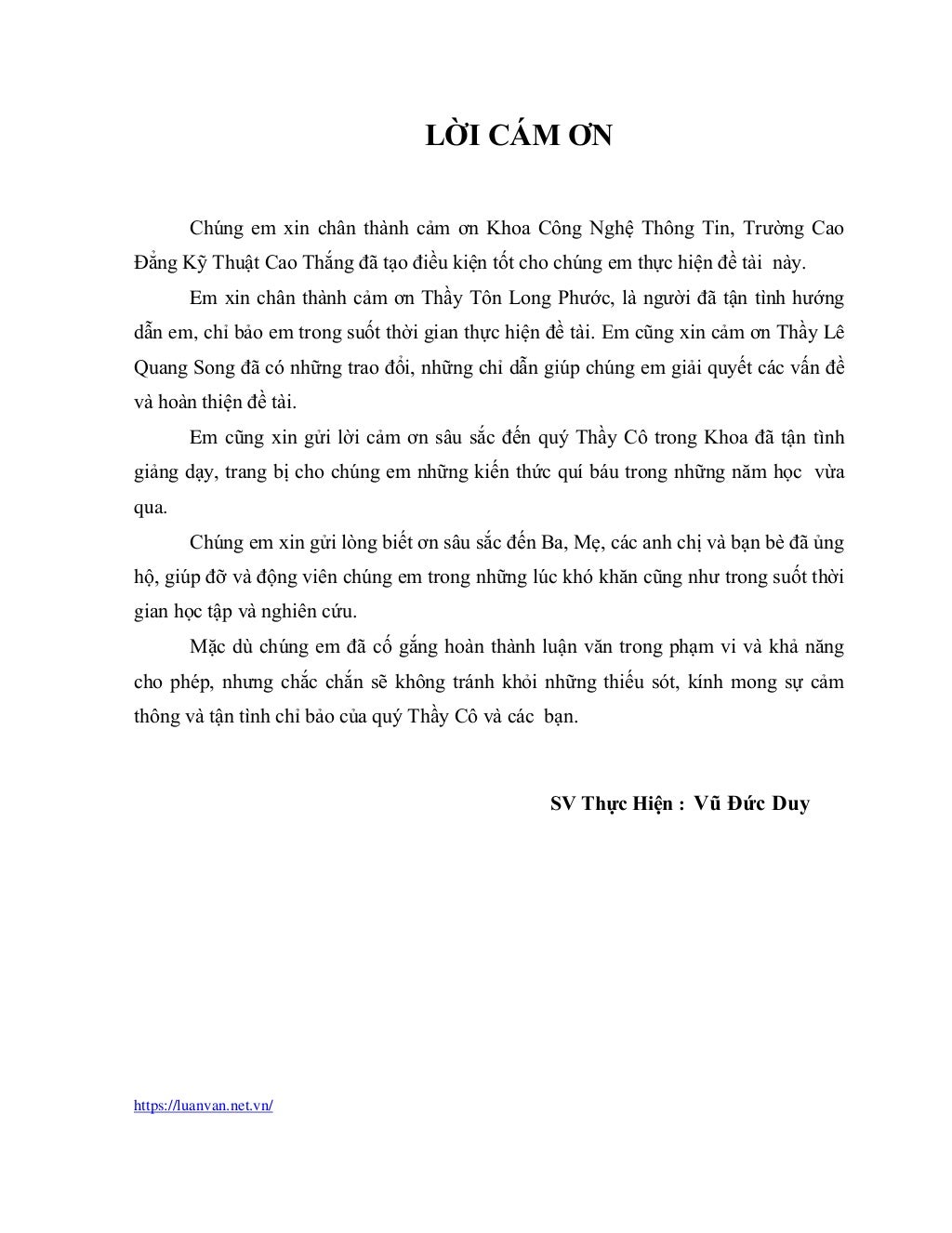 https://luanvan.net.vn/
LỜI CÁM ƠN
Chúng em xin chân thành cảm ơn Khoa Công Nghệ Thông Tin, Trường Cao
Đẳng Kỹ Thuật Cao Thắng đã tạo điều kiện tốt cho chúng em thực hiện đề tài này.
Em xin chân thành cảm ơn Thầy Tôn Long Phước, là người đã tận tình hướng
dẫn em, chỉ bảo em trong suốt thời gian thực hiện đề tài. Em cũng xin cảm ơn Thầy Lê
Quang Song đã có những trao đổi, những chỉ dẫn giúp chúng em giải quyết các vấn đề
và hoàn thiện đề tài.
Em cũng xin gửi lời cảm ơn sâu sắc đến quý Thầy Cô trong Khoa đã tận tình
giảng dạy, trang bị cho chúng em những kiến thức quí báu trong những năm học vừa
qua.
Chúng em xin gửi lòng biết ơn sâu sắc đến Ba, Mẹ, các anh chị và bạn bè đã ủng
hộ, giúp đỡ và động viên chúng em trong những lúc khó khăn cũng như trong suốt thời
gian học tập và nghiên cứu.
Mặc dù chúng em đã cố gắng hoàn thành luận văn trong phạm vi và khả năng
cho phép, nhưng chắc chắn sẽ không tránh khỏi những thiếu sót, kính mong sự cảm
thông và tận tình chỉ bảo của quý Thầy Cô và các bạn.
SV Thực Hiện : Vũ Đức Duy
 