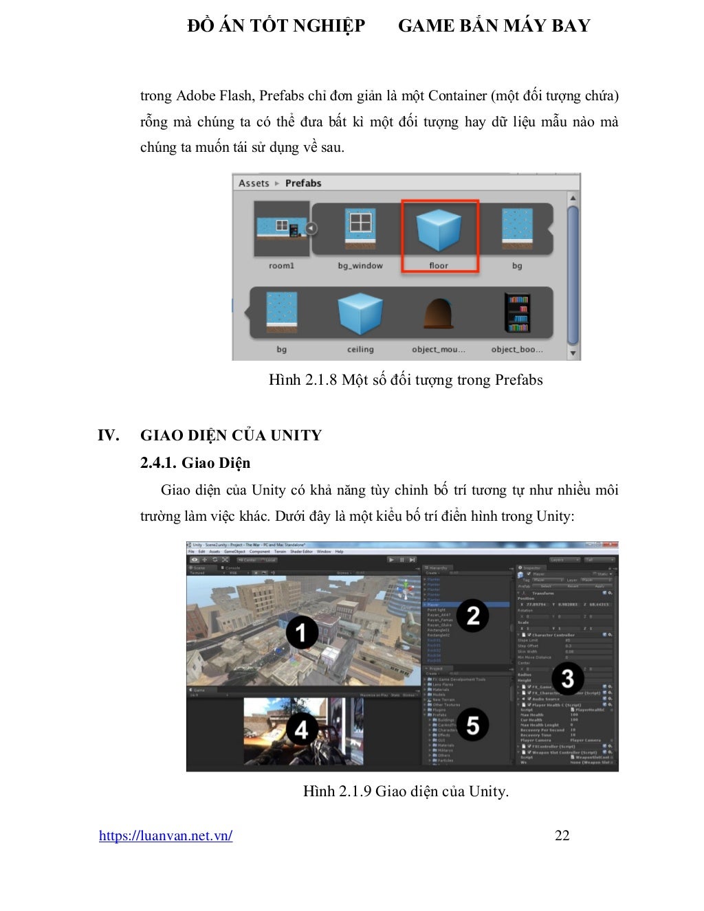 ĐỒ ÁN TỐT NGHIỆP GAME BẮN MÁY BAY
https://luanvan.net.vn/ 22
trong Adobe Flash, Prefabs chỉ đơn giản là một Container (một đối tượng chứa)
rỗng mà chúng ta có thể đưa bất kì một đối tượng hay dữ liệu mẫu nào mà
chúng ta muốn tái sử dụng về sau.
Hình 2.1.8 Một số đối tượng trong Prefabs
IV. GIAO DIỆN CỦA UNITY
2.4.1. Giao Diện
Giao diện của Unity có khả năng tùy chỉnh bố trí tương tự như nhiều môi
trường làm việc khác. Dưới đây là một kiểu bố trí điển hình trong Unity:
Hình 2.1.9 Giao diện của Unity.
 