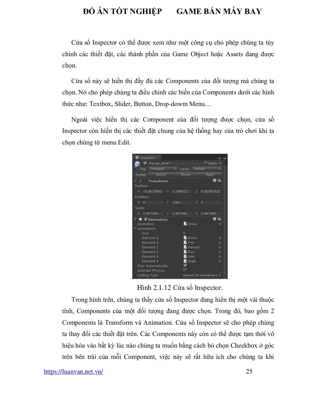 ĐỒ ÁN TỐT NGHIỆP GAME BẮN MÁY BAY
https://luanvan.net.vn/ 25
Cửa sổ Inspector có thể được xem như một công cụ cho phép chúng ta tùy
chỉnh các thiết đặt, các thành phần của Game Object hoặc Assets đang được
chọn.
Cửa sổ này sẽ hiển thị đầy đủ các Components của đối tượng mà chúng ta
chọn. Nó cho phép chúng ta điều chỉnh các biến của Components dưới các hình
thức như: Textbox, Slider, Button, Drop-dowm Menu…
Ngoài việc hiển thị các Component của đối tượng được chọn, cửa sổ
Inspector còn hiển thị các thiết đặt chung của hệ thống hay của trò chơi khi ta
chọn chúng từ menu Edit.
Hình 2.1.12 Cửa sổ Inspector.
Trong hình trên, chúng ta thấy cửa sổ Inspector đang hiển thị một vài thuộc
tính, Components của một đối tượng đang được chọn. Trong đó, bao gồm 2
Components là Transform và Animation. Cửa sổ Inspector sẽ cho phép chúng
ta thay đổi các thiết đặt trên. Các Components này còn có thể được tạm thời vô
hiệu hóa vào bất kỳ lúc nào chúng ta muốn bằng cách bỏ chọn Checkbox ở góc
trên bên trái của mỗi Component, việc này sẽ rất hữu ích cho chúng ta khi
 