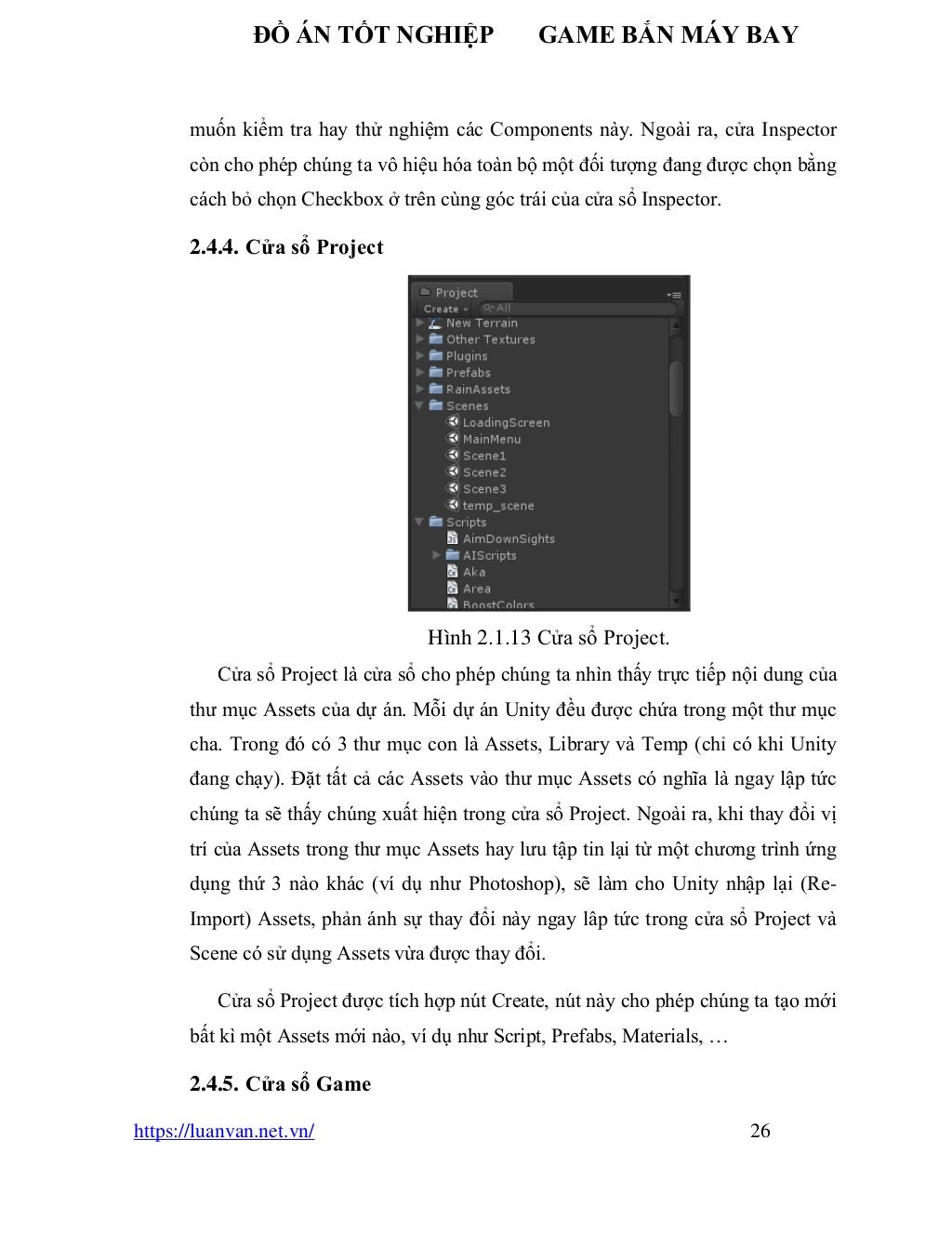 ĐỒ ÁN TỐT NGHIỆP GAME BẮN MÁY BAY
https://luanvan.net.vn/ 26
muốn kiểm tra hay thử nghiệm các Components này. Ngoài ra, cửa Inspector
còn cho phép chúng ta vô hiệu hóa toàn bộ một đối tượng đang được chọn bằng
cách bỏ chọn Checkbox ở trên cùng góc trái của cửa sổ Inspector.
2.4.4. Cửa sổ Project
Hình 2.1.13 Cửa sổ Project.
Cửa sổ Project là cửa sổ cho phép chúng ta nhìn thấy trực tiếp nội dung của
thư mục Assets của dự án. Mỗi dự án Unity đều được chứa trong một thư mục
cha. Trong đó có 3 thư mục con là Assets, Library và Temp (chỉ có khi Unity
đang chạy). Đặt tất cả các Assets vào thư mục Assets có nghĩa là ngay lập tức
chúng ta sẽ thấy chúng xuất hiện trong cửa sổ Project. Ngoài ra, khi thay đổi vị
trí của Assets trong thư mục Assets hay lưu tập tin lại từ một chương trình ứng
dụng thứ 3 nào khác (ví dụ như Photoshop), sẽ làm cho Unity nhập lại (Re-
Import) Assets, phản ánh sự thay đổi này ngay lâp tức trong cửa sổ Project và
Scene có sử dụng Assets vừa được thay đổi.
Cửa sổ Project được tích hợp nút Create, nút này cho phép chúng ta tạo mới
bất kì một Assets mới nào, ví dụ như Script, Prefabs, Materials, …
2.4.5. Cửa sổ Game
 