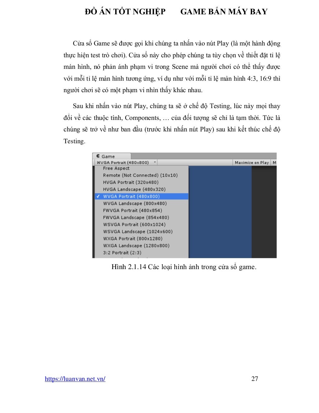 ĐỒ ÁN TỐT NGHIỆP GAME BẮN MÁY BAY
https://luanvan.net.vn/ 27
Cửa sổ Game sẽ được gọi khi chúng ta nhấn vào nút Play (là một hành động
thực hiện test trò chơi). Cửa sổ này cho phép chúng ta tùy chọn về thiết đặt tỉ lệ
màn hình, nó phản ánh phạm vi trong Scene mà người chơi có thể thấy được
với mỗi tỉ lệ màn hình tương ứng, ví dụ như với mỗi tỉ lệ màn hình 4:3, 16:9 thì
người chơi sẽ có một phạm vi nhìn thấy khác nhau.
Sau khi nhấn vào nút Play, chúng ta sẽ ở chế độ Testing, lúc này mọi thay
đổi về các thuộc tính, Components, … của đối tượng sẽ chỉ là tạm thời. Tức là
chúng sẽ trở về như ban đầu (trước khi nhấn nút Play) sau khi kết thúc chế độ
Testing.
Hình 2.1.14 Các loại hình ảnh trong cửa sổ game.
 