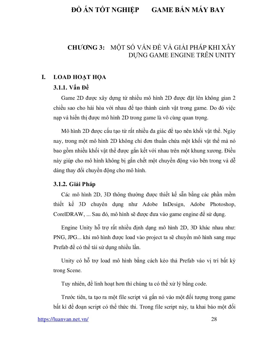 ĐỒ ÁN TỐT NGHIỆP GAME BẮN MÁY BAY
https://luanvan.net.vn/ 28
CHƯƠNG 3: MỘT SỐ VẤN ĐỀ VÀ GIẢI PHÁP KHI XÂY
DỰNG GAME ENGINE TRÊN UNITY
I. LOAD HOẠT HỌA
3.1.1. Vấn Đề
Game 2D được xây dựng từ nhiều mô hình 2D được đặt lên không gian 2
chiều sao cho hài hòa với nhau để tạo thành cảnh vật trong game. Do đó việc
nạp và hiển thị được mô hình 2D trong game là vô cùng quan trọng.
Mô hình 2D được cấu tạo từ rất nhiều đa giác để tạo nên khối vật thể. Ngày
nay, trong một mô hình 2D không chỉ đơn thuần chứa một khối vật thể mà nó
bao gồm nhiều khối vật thể được gắn kết với nhau trên một khung xương. Điều
này giúp cho mô hình không bị gắn chết một chuyển động vào bên trong và dễ
dàng thay đổi chuyển động cho mô hình.
3.1.2. Giải Pháp
Các mô hình 2D, 3D thông thường được thiết kế sẵn bằng các phần mềm
thiết kế 3D chuyên dụng như Adobe InDesign, Adobe Photoshop,
CorelDRAW, ... Sau đó, mô hình sẽ được đưa vào game engine để sử dụng.
Engine Unity hỗ trợ rất nhiều định dạng mô hình 2D, 3D khác nhau như:
PNG, JPG... khi mô hình được load vào project ta sẽ chuyển mô hình sang mục
Prefab để có thể tái sử dụng nhiều lần.
Unity có hỗ trợ load mô hình bằng cách kéo thả Prefab vào vị trí bất kỳ
trong Scene.
Tuy nhiên, để linh hoạt hơn thì chúng ta có thể xử lý bằng code.
Trước tiên, ta tạo ra một file script và gắn nó vào một đối tượng trong game
bất kì để đoạn script có thể thức thi. Trong file script này, ta khai báo một đối
 