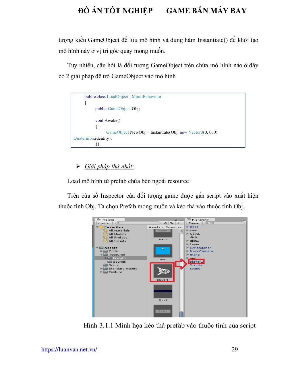 ĐỒ ÁN TỐT NGHIỆP GAME BẮN MÁY BAY
https://luanvan.net.vn/ 29
tượng kiểu GameObject để lưu mô hình và dung hàm Instantiate() để khởi tạo
mô hình này ở vị trí góc quay mong muốn.
Tuy nhiên, câu hỏi là đối tượng GameObject trên chứa mô hình nào.ở đây
có 2 giải pháp để trỏ GameObject vào mô hình
➢ Giải pháp thứ nhất:
Load mô hình từ prefab chứa bên ngoài resource
Trên cửa sổ Inspector của đối tượng game được gắn script vào xuất hiện
thuộc tính Obj. Ta chọn Prefab mong muốn và kéo thả vào thuộc tính Obj.
Hình 3.1.1 Minh họa kéo thả prefab vào thuộc tính của script
public class LoadObject : MonoBehaviour
{
public GameObject Obj;
void Awake()
{
GameObject NewObj = Instantiate(Obj, new Vector3(0, 0, 0),
Quaternion.identity);
}}
 