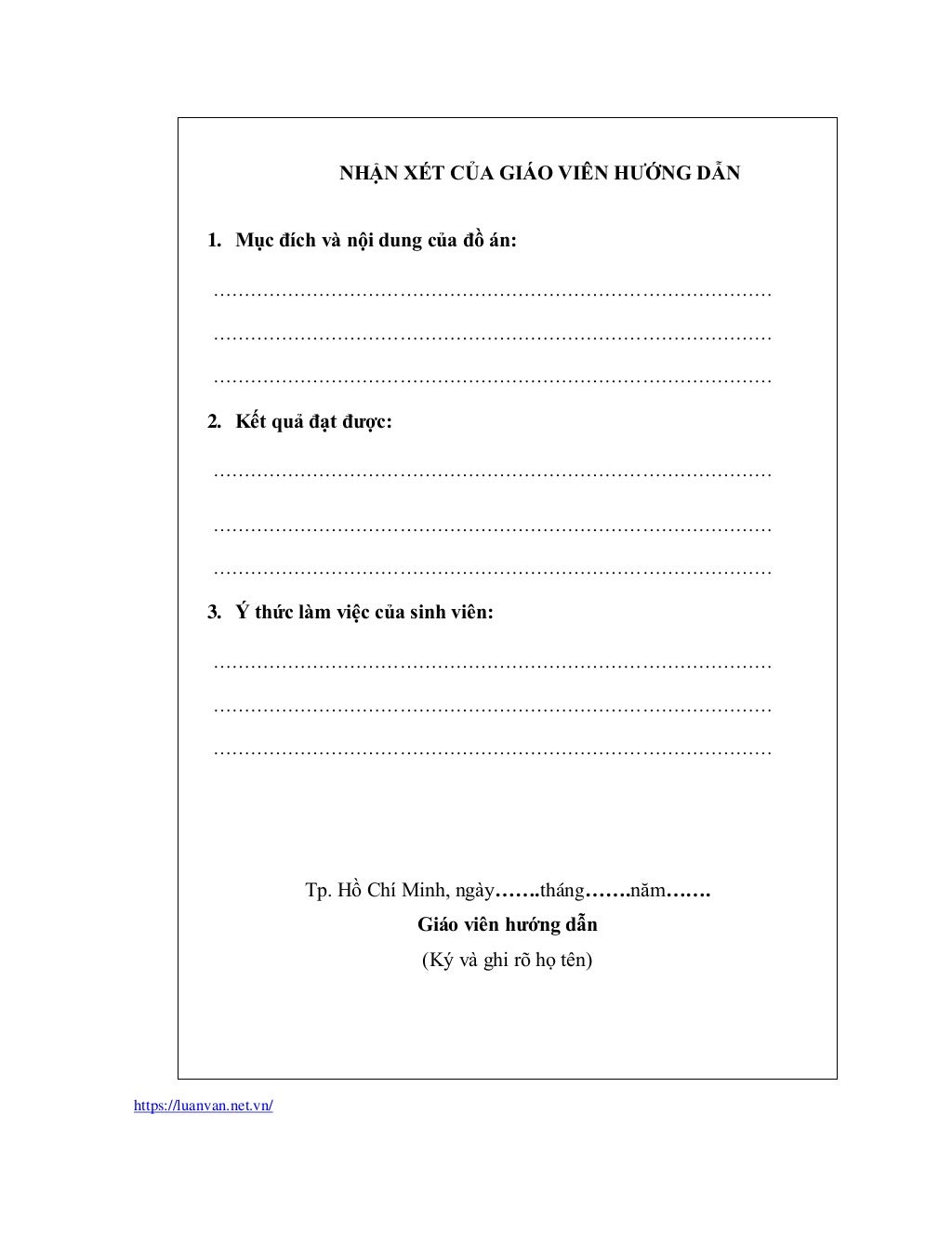 https://luanvan.net.vn/
NHẬN XÉT CỦA GIÁO VIÊN HƯỚNG DẪN
1. Mục đích và nội dung của đồ án:
………………………………………………………………………………
………………………………………………………………………………
………………………………………………………………………………
2. Kết quả đạt được:
………………………………………………………………………………
………………………………………………………………………………
………………………………………………………………………………
3. Ý thức làm việc của sinh viên:
………………………………………………………………………………
………………………………………………………………………………
………………………………………………………………………………
Tp. Hồ Chí Minh, ngày…….tháng…….năm…….
Giáo viên hướng dẫn
(Ký và ghi rõ họ tên)
 