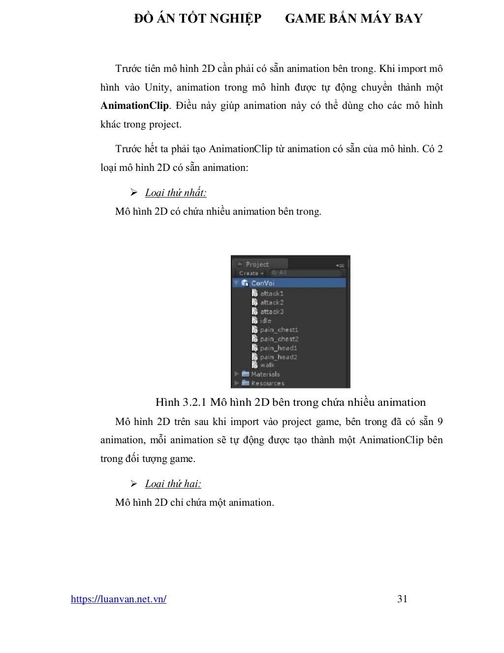 ĐỒ ÁN TỐT NGHIỆP GAME BẮN MÁY BAY
https://luanvan.net.vn/ 31
Trước tiên mô hình 2D cần phải có sẵn animation bên trong. Khi import mô
hình vào Unity, animation trong mô hình được tự động chuyển thành một
AnimationClip. Điều này giúp animation này có thể dùng cho các mô hình
khác trong project.
Trước hết ta phải tạo AnimationClip từ animation có sẵn của mô hình. Có 2
loại mô hình 2D có sẵn animation:
➢ Loại thứ nhất:
Mô hình 2D có chứa nhiều animation bên trong.
Hình 3.2.1 Mô hình 2D bên trong chứa nhiều animation
Mô hình 2D trên sau khi import vào project game, bên trong đã có sẵn 9
animation, mỗi animation sẽ tự động được tạo thành một AnimationClip bên
trong đối tượng game.
➢ Loại thứ hai:
Mô hình 2D chỉ chứa một animation.
 