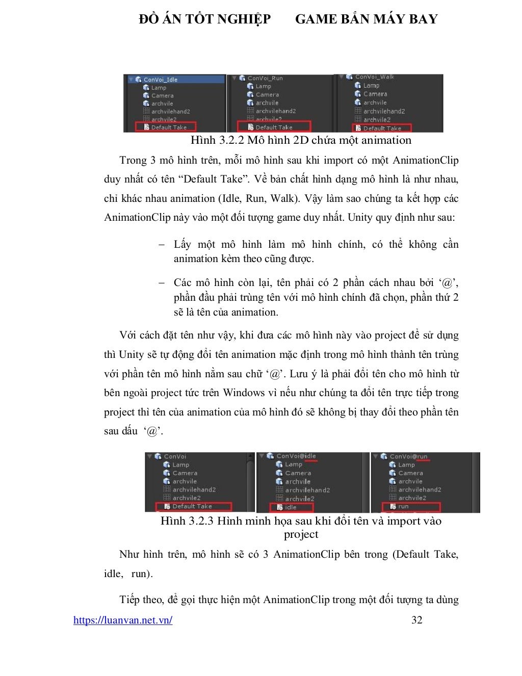 ĐỒ ÁN TỐT NGHIỆP GAME BẮN MÁY BAY
https://luanvan.net.vn/ 32
Hình 3.2.2 Mô hình 2D chứa một animation
Trong 3 mô hình trên, mỗi mô hình sau khi import có một AnimationClip
duy nhất có tên “Default Take”. Về bản chất hình dạng mô hình là như nhau,
chỉ khác nhau animation (Idle, Run, Walk). Vậy làm sao chúng ta kết hợp các
AnimationClip này vào một đối tượng game duy nhất. Unity quy định như sau:
− Lấy một mô hình làm mô hình chính, có thể không cần
animation kèm theo cũng được.
− Các mô hình còn lại, tên phải có 2 phần cách nhau bởi ‘@’,
phần đầu phải trùng tên với mô hình chính đã chọn, phần thứ 2
sẽ là tên của animation.
Với cách đặt tên như vậy, khi đưa các mô hình này vào project để sử dụng
thì Unity sẽ tự động đổi tên animation mặc định trong mô hình thành tên trùng
với phần tên mô hình nằm sau chữ ‘@’. Lưu ý là phải đổi tên cho mô hình từ
bên ngoài project tức trên Windows vì nếu như chúng ta đổi tên trực tiếp trong
project thì tên của animation của mô hình đó sẽ không bị thay đổi theo phần tên
sau dấu ‘@’.
Hình 3.2.3 Hình minh họa sau khi đổi tên và import vào
project
Như hình trên, mô hình sẽ có 3 AnimationClip bên trong (Default Take,
idle, run).
Tiếp theo, để gọi thực hiện một AnimationClip trong một đối tượng ta dùng
 