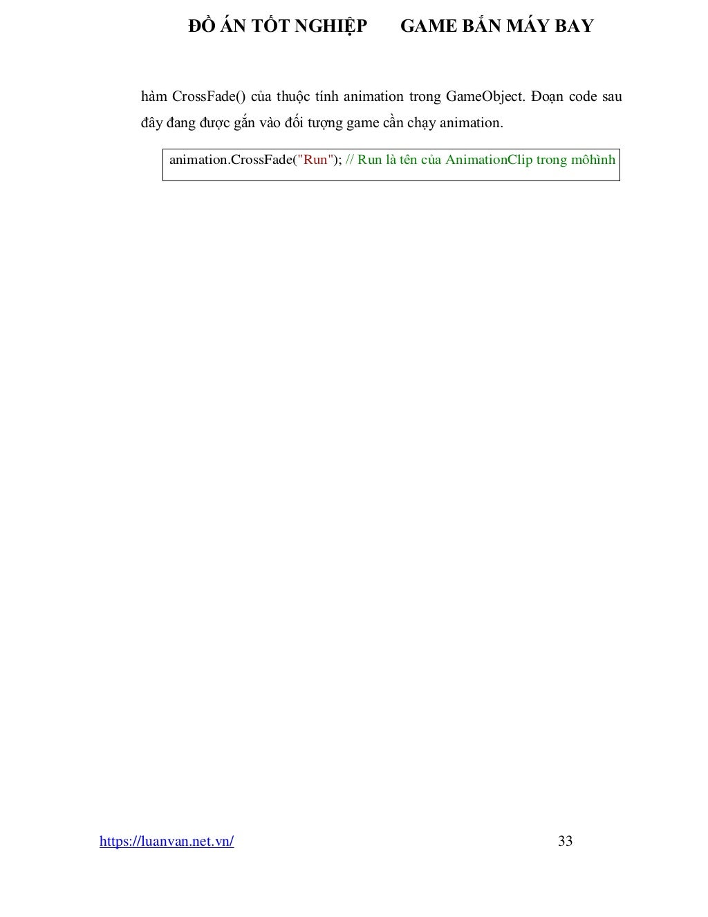 ĐỒ ÁN TỐT NGHIỆP GAME BẮN MÁY BAY
https://luanvan.net.vn/ 33
hàm CrossFade() của thuộc tính animation trong GameObject. Đoạn code sau
đây đang được gắn vào đối tượng game cần chạy animation.
animation.CrossFade("Run"); // Run là tên của AnimationClip trong môhình
 