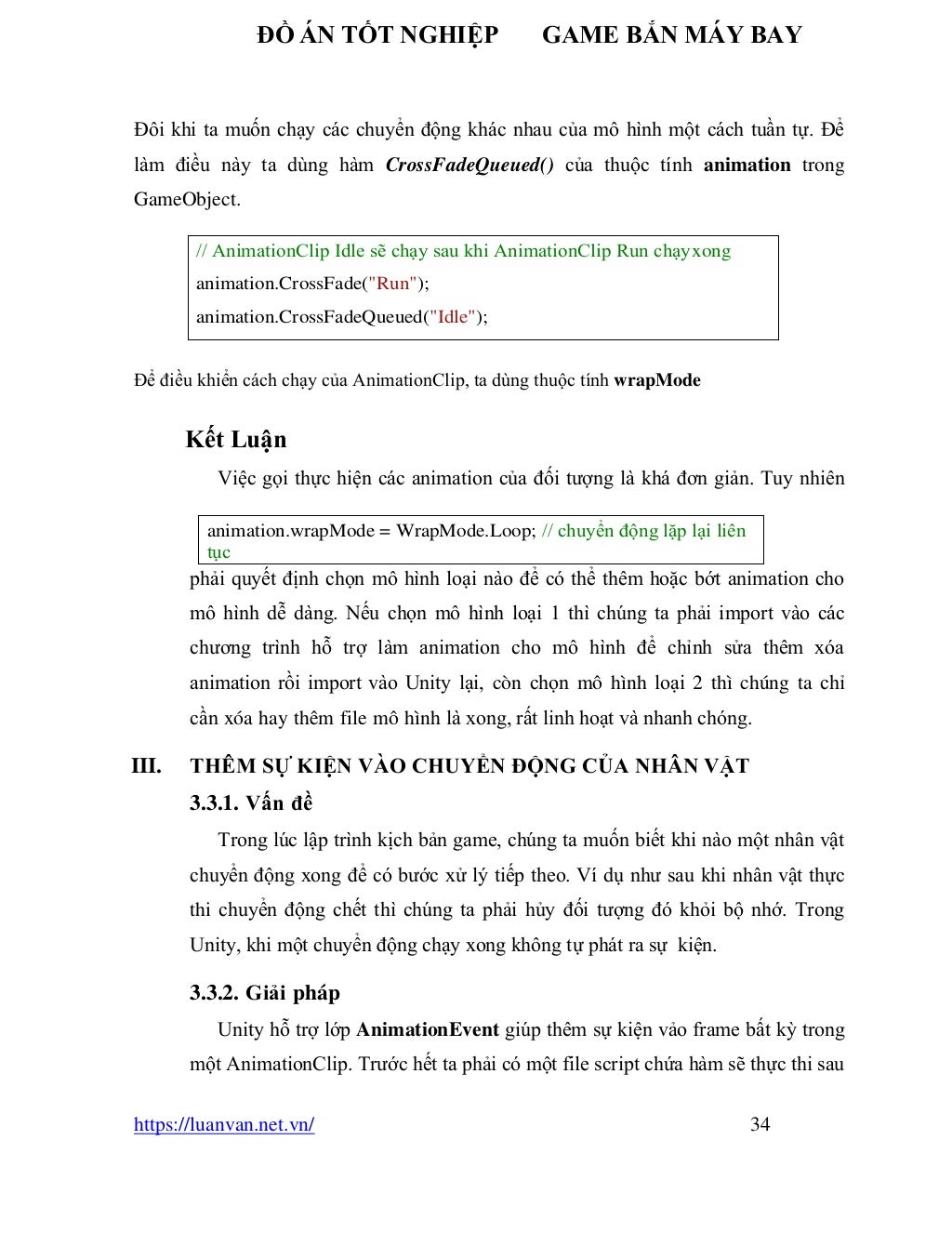 ĐỒ ÁN TỐT NGHIỆP GAME BẮN MÁY BAY
https://luanvan.net.vn/ 34
Đôi khi ta muốn chạy các chuyển động khác nhau của mô hình một cách tuần tự. Để
làm điều này ta dùng hàm CrossFadeQueued() của thuộc tính animation trong
GameObject.
Để điều khiển cách chạy của AnimationClip, ta dùng thuộc tính wrapMode
Kết Luận
Việc gọi thực hiện các animation của đối tượng là khá đơn giản. Tuy nhiên
phải quyết định chọn mô hình loại nào để có thể thêm hoặc bớt animation cho
mô hình dễ dàng. Nếu chọn mô hình loại 1 thì chúng ta phải import vào các
chương trình hỗ trợ làm animation cho mô hình để chỉnh sửa thêm xóa
animation rồi import vào Unity lại, còn chọn mô hình loại 2 thì chúng ta chỉ
cần xóa hay thêm file mô hình là xong, rất linh hoạt và nhanh chóng.
III. THÊM SỰ KIỆN VÀO CHUYỂN ĐỘNG CỦA NHÂN VẬT
3.3.1. Vấn đề
Trong lúc lập trình kịch bản game, chúng ta muốn biết khi nào một nhân vật
chuyển động xong để có bước xử lý tiếp theo. Ví dụ như sau khi nhân vật thực
thi chuyển động chết thì chúng ta phải hủy đối tượng đó khỏi bộ nhớ. Trong
Unity, khi một chuyển động chạy xong không tự phát ra sự kiện.
3.3.2. Giải pháp
Unity hỗ trợ lớp AnimationEvent giúp thêm sự kiện vảo frame bất kỳ trong
một AnimationClip. Trước hết ta phải có một file script chứa hàm sẽ thực thi sau
// AnimationClip Idle sẽ chạy sau khi AnimationClip Run chạyxong
animation.CrossFade("Run");
animation.CrossFadeQueued("Idle");
animation.wrapMode = WrapMode.Loop; // chuyển động lặp lại liên
tục
 