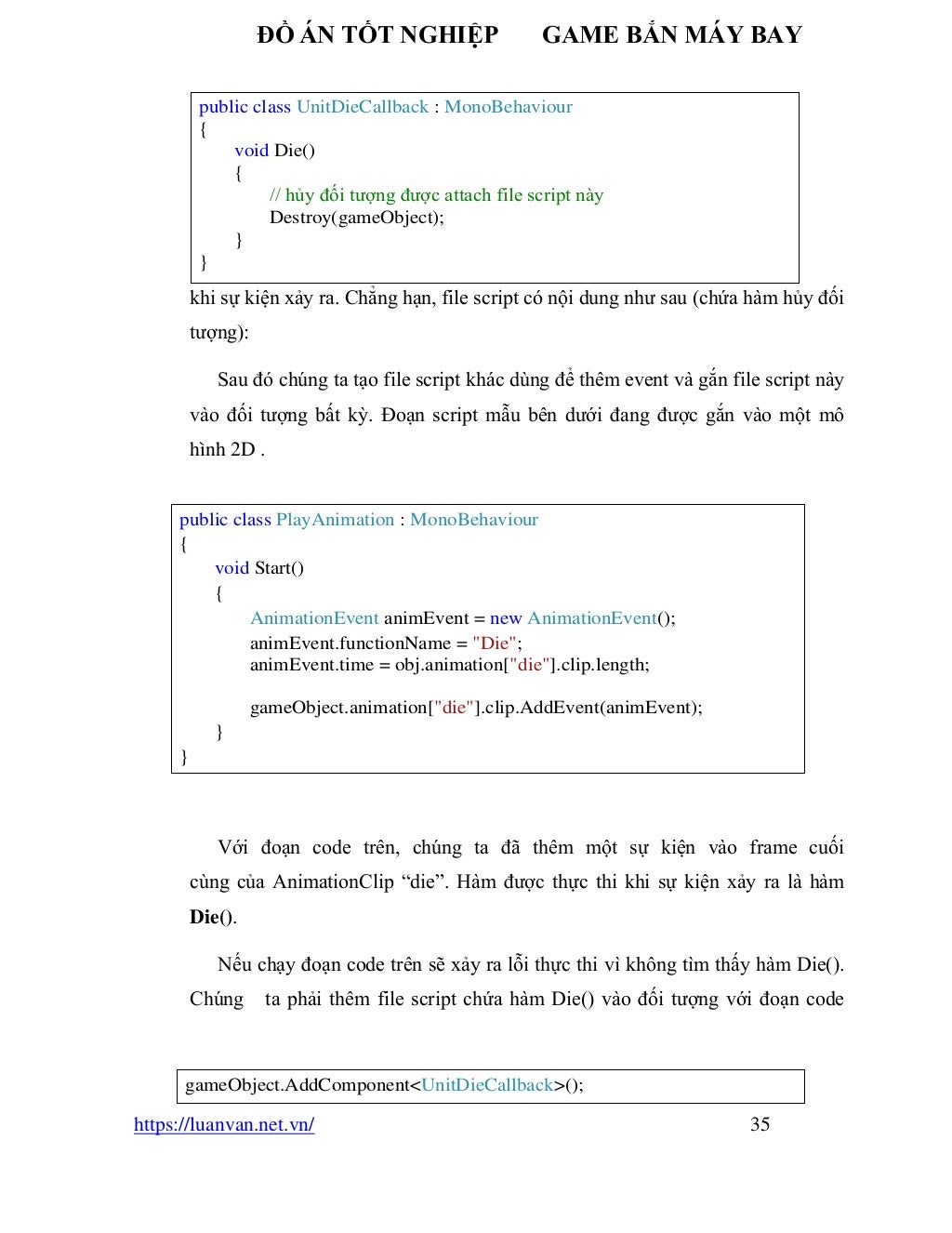 ĐỒ ÁN TỐT NGHIỆP GAME BẮN MÁY BAY
https://luanvan.net.vn/ 35
khi sự kiện xảy ra. Chẳng hạn, file script có nội dung như sau (chứa hàm hủy đối
tượng):
Sau đó chúng ta tạo file script khác dùng để thêm event và gắn file script này
vào đối tượng bất kỳ. Đoạn script mẫu bên dưới đang được gắn vào một mô
hình 2D .
Với đoạn code trên, chúng ta đã thêm một sự kiện vào frame cuối
cùng của AnimationClip “die”. Hàm được thực thi khi sự kiện xảy ra là hàm
Die().
Nếu chạy đoạn code trên sẽ xảy ra lỗi thực thi vì không tìm thấy hàm Die().
Chúng ta phải thêm file script chứa hàm Die() vào đối tượng với đoạn code
public class UnitDieCallback : MonoBehaviour
{
void Die()
{
// hủy đối tượng được attach file script này
Destroy(gameObject);
}
}
public class PlayAnimation : MonoBehaviour
{
void Start()
{
AnimationEvent animEvent = new AnimationEvent();
animEvent.functionName = "Die";
animEvent.time = obj.animation["die"].clip.length;
gameObject.animation["die"].clip.AddEvent(animEvent);
}
}
gameObject.AddComponent<UnitDieCallback>();
 