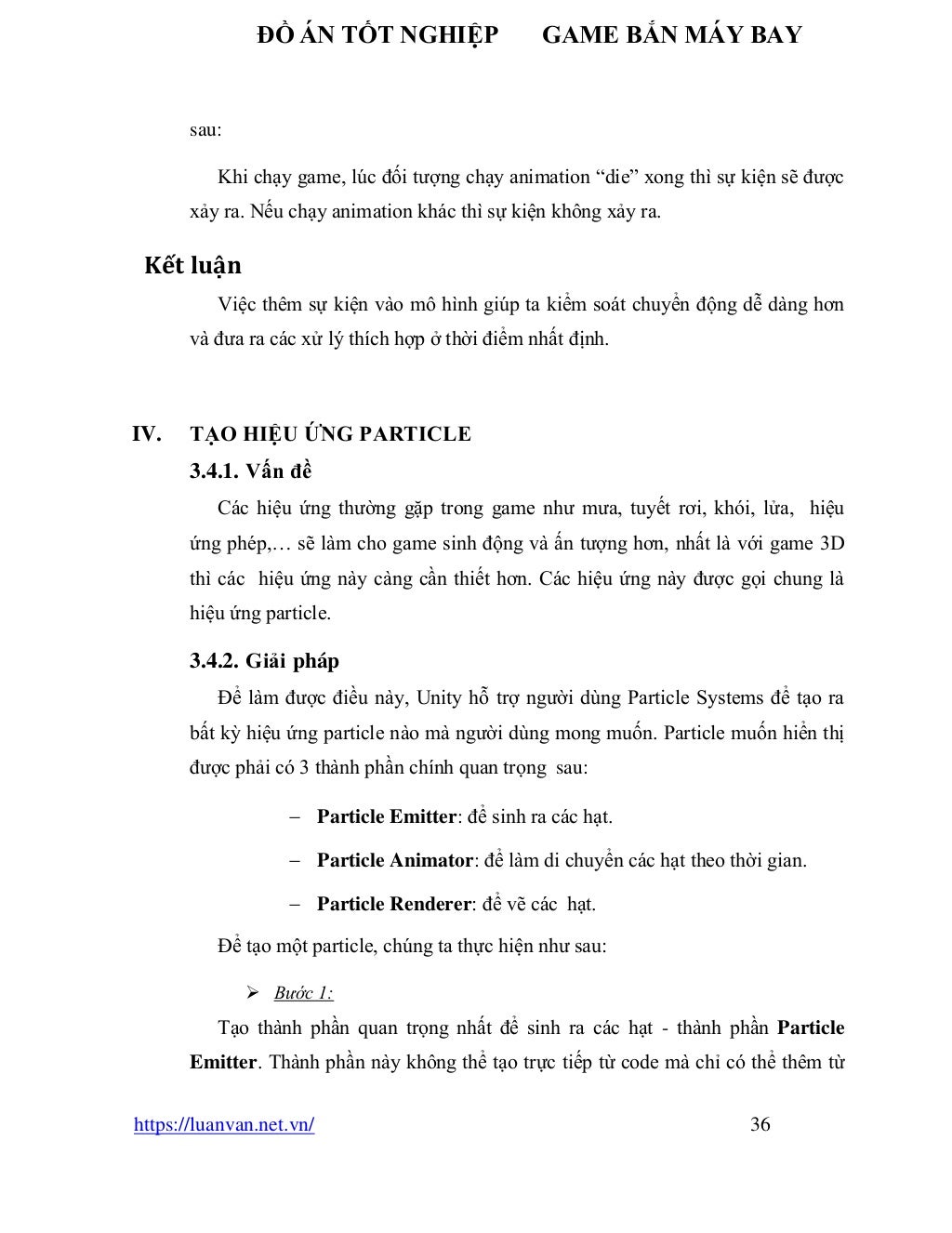 ĐỒ ÁN TỐT NGHIỆP GAME BẮN MÁY BAY
https://luanvan.net.vn/ 36
sau:
Khi chạy game, lúc đối tượng chạy animation “die” xong thì sự kiện sẽ được
xảy ra. Nếu chạy animation khác thì sự kiện không xảy ra.
Kết luận
Việc thêm sự kiện vào mô hình giúp ta kiểm soát chuyển động dễ dàng hơn
và đưa ra các xử lý thích hợp ở thời điểm nhất định.
IV. TẠO HIỆU ỨNG PARTICLE
3.4.1. Vấn đề
Các hiệu ứng thường gặp trong game như mưa, tuyết rơi, khói, lửa, hiệu
ứng phép,… sẽ làm cho game sinh động và ấn tượng hơn, nhất là với game 3D
thì các hiệu ứng này càng cần thiết hơn. Các hiệu ứng này được gọi chung là
hiệu ứng particle.
3.4.2. Giải pháp
Để làm được điều này, Unity hỗ trợ người dùng Particle Systems để tạo ra
bất kỳ hiệu ứng particle nào mà người dùng mong muốn. Particle muốn hiển thị
được phải có 3 thành phần chính quan trọng sau:
− Particle Emitter: để sinh ra các hạt.
− Particle Animator: để làm di chuyển các hạt theo thời gian.
− Particle Renderer: để vẽ các hạt.
Để tạo một particle, chúng ta thực hiện như sau:
➢ Bước 1:
Tạo thành phần quan trọng nhất để sinh ra các hạt - thành phần Particle
Emitter. Thành phần này không thể tạo trực tiếp từ code mà chỉ có thể thêm từ
 