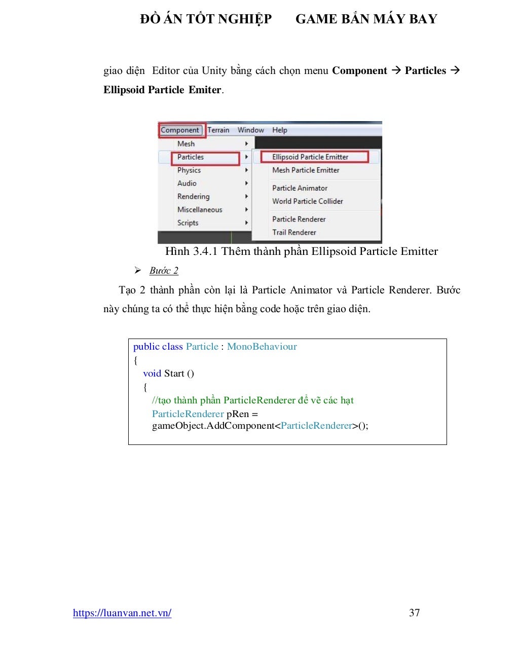 ĐỒ ÁN TỐT NGHIỆP GAME BẮN MÁY BAY
https://luanvan.net.vn/ 37
giao diện Editor của Unity bằng cách chọn menu Component → Particles →
Ellipsoid Particle Emiter.
Hình 3.4.1 Thêm thành phần Ellipsoid Particle Emitter
➢ Bước 2
Tạo 2 thành phần còn lại là Particle Animator và Particle Renderer. Bước
này chúng ta có thể thực hiện bằng code hoặc trên giao diện.
public class Particle : MonoBehaviour
{
void Start ()
{
//tạo thành phần ParticleRenderer để vẽ các hạt
ParticleRenderer pRen =
gameObject.AddComponent<ParticleRenderer>();
 