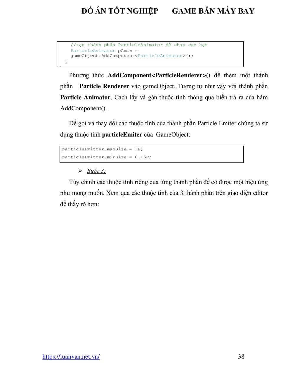 ĐỒ ÁN TỐT NGHIỆP GAME BẮN MÁY BAY
https://luanvan.net.vn/ 38
Phương thức AddComponent<ParticleRenderer>() để thêm một thành
phần Particle Renderer vào gameObject. Tương tự như vậy với thành phần
Particle Animator. Cách lấy và gán thuộc tính thông qua biến trả ra của hàm
AddComponent().
Để gọi và thay đổi các thuộc tính của thành phần Particle Emiter chúng ta sử
dụng thuộc tính particleEmiter của GameObject:
➢ Bước 3:
Tùy chỉnh các thuộc tính riêng của từng thành phần để có được một hiệu ứng
như mong muốn. Xem qua các thuộc tính của 3 thành phần trên giao diện editor
để thấy rõ hơn:
particleEmitter.maxSize = 1F;
particleEmitter.minSize = 0.15F;
//tạo thành phần ParticleAnimator để chạy các hạt
ParticleAnimator pAmin =
gameObject.AddComponent<ParticleAnimator>();
}
}
 