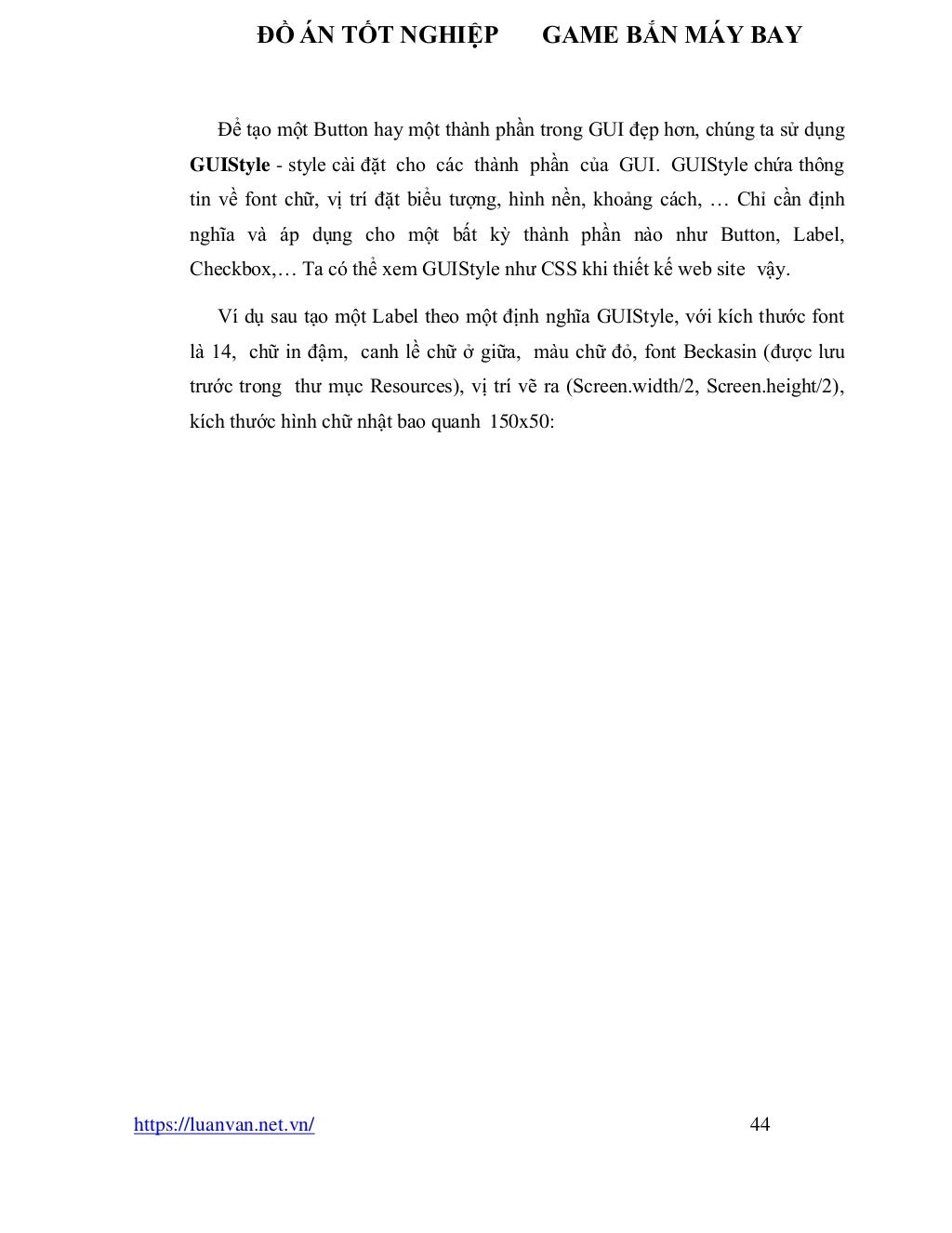 ĐỒ ÁN TỐT NGHIỆP GAME BẮN MÁY BAY
https://luanvan.net.vn/ 44
Để tạo một Button hay một thành phần trong GUI đẹp hơn, chúng ta sử dụng
GUIStyle - style cài đặt cho các thành phần của GUI. GUIStyle chứa thông
tin về font chữ, vị trí đặt biểu tượng, hình nền, khoảng cách, … Chỉ cần định
nghĩa và áp dụng cho một bất kỳ thành phần nào như Button, Label,
Checkbox,… Ta có thể xem GUIStyle như CSS khi thiết kế web site vậy.
Ví dụ sau tạo một Label theo một định nghĩa GUIStyle, với kích thước font
là 14, chữ in đậm, canh lề chữ ở giữa, màu chữ đỏ, font Beckasin (được lưu
trước trong thư mục Resources), vị trí vẽ ra (Screen.width/2, Screen.height/2),
kích thước hình chữ nhật bao quanh 150x50:
 