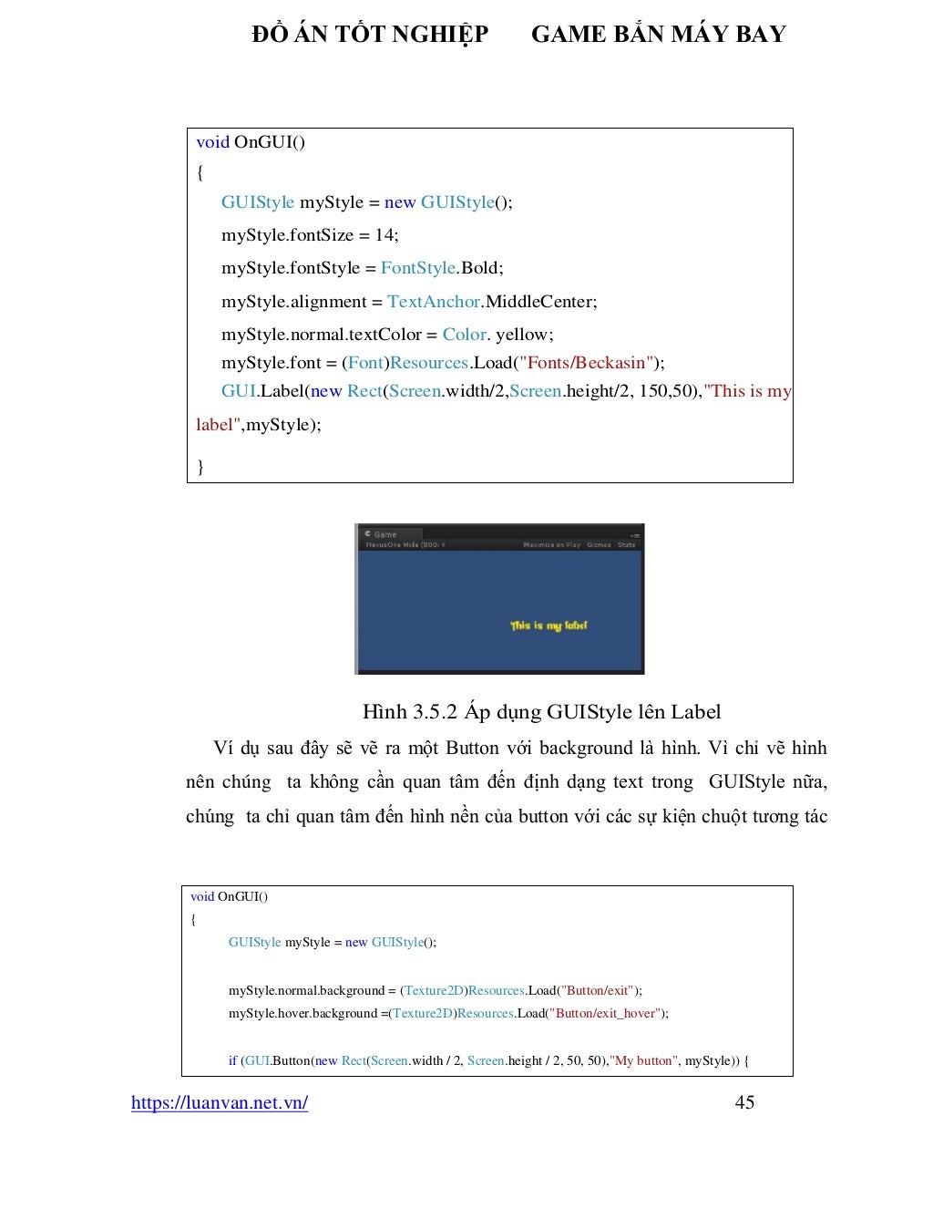 ĐỒ ÁN TỐT NGHIỆP GAME BẮN MÁY BAY
https://luanvan.net.vn/ 45
Hình 3.5.2 Áp dụng GUIStyle lên Label
Ví dụ sau đây sẽ vẽ ra một Button với background là hình. Vì chỉ vẽ hình
nên chúng ta không cần quan tâm đến định dạng text trong GUIStyle nữa,
chúng ta chỉ quan tâm đến hình nền của button với các sự kiện chuột tương tác
void OnGUI()
{
GUIStyle myStyle = new GUIStyle();
myStyle.fontSize = 14;
myStyle.fontStyle = FontStyle.Bold;
myStyle.alignment = TextAnchor.MiddleCenter;
myStyle.normal.textColor = Color. yellow;
myStyle.font = (Font)Resources.Load("Fonts/Beckasin");
GUI.Label(new Rect(Screen.width/2,Screen.height/2, 150,50),"This is my
label",myStyle);
}
void OnGUI()
{
GUIStyle myStyle = new GUIStyle();
myStyle.normal.background = (Texture2D)Resources.Load("Button/exit");
myStyle.hover.background =(Texture2D)Resources.Load("Button/exit_hover");
if (GUI.Button(new Rect(Screen.width / 2, Screen.height / 2, 50, 50),"My button", myStyle)) {
 