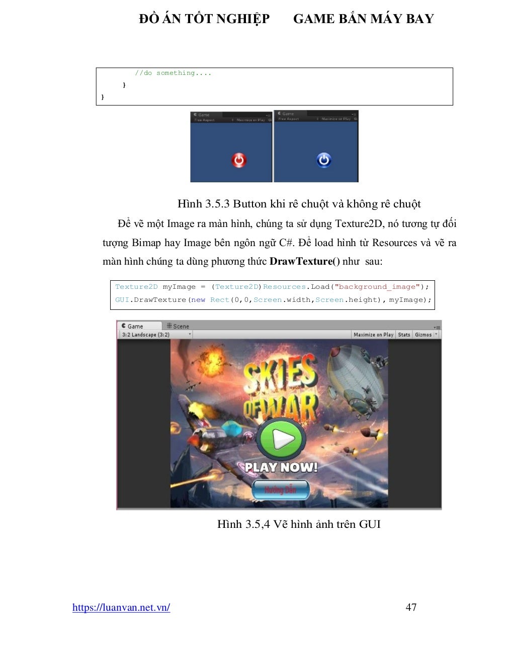 ĐỒ ÁN TỐT NGHIỆP GAME BẮN MÁY BAY
https://luanvan.net.vn/ 47
Hình 3.5.3 Button khi rê chuột và không rê chuột
Để vẽ một Image ra màn hình, chúng ta sử dụng Texture2D, nó tương tự đối
tượng Bimap hay Image bên ngôn ngữ C#. Để load hình từ Resources và vẽ ra
màn hình chúng ta dùng phương thức DrawTexture() như sau:
Hình 3.5,4 Vẽ hình ảnh trên GUI
Texture2D myImage = (Texture2D)Resources.Load("background_image");
GUI.DrawTexture(new Rect(0,0,Screen.width,Screen.height), myImage);
//do something....
}
}
 