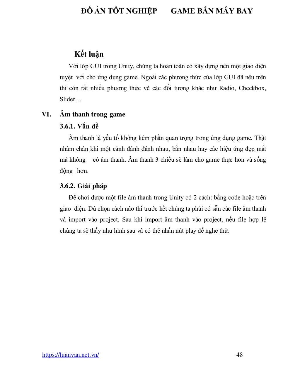 ĐỒ ÁN TỐT NGHIỆP GAME BẮN MÁY BAY
https://luanvan.net.vn/ 48
Kết luận
Với lớp GUI trong Unity, chúng ta hoàn toàn có xây dựng nên một giao diện
tuyệt vời cho ứng dụng game. Ngoài các phương thức của lớp GUI đã nêu trên
thì còn rất nhiều phương thức vẽ các đối tượng khác như Radio, Checkbox,
Slider…
VI. Âm thanh trong game
3.6.1. Vấn đề
Âm thanh là yếu tố không kém phần quan trọng trong ứng dụng game. Thật
nhàm chán khi một cảnh đánh đánh nhau, bắn nhau hay các hiệu ứng đẹp mắt
mà không có âm thanh. Âm thanh 3 chiều sẽ làm cho game thực hơn và sống
động hơn.
3.6.2. Giải pháp
Để chơi được một file âm thanh trong Unity có 2 cách: bằng code hoặc trên
giao diện. Dù chọn cách nào thì trước hết chúng ta phải có sẵn các file âm thanh
và import vào project. Sau khi import âm thanh vào project, nếu file hợp lệ
chúng ta sẽ thấy như hình sau và có thể nhấn nút play để nghe thử.
 