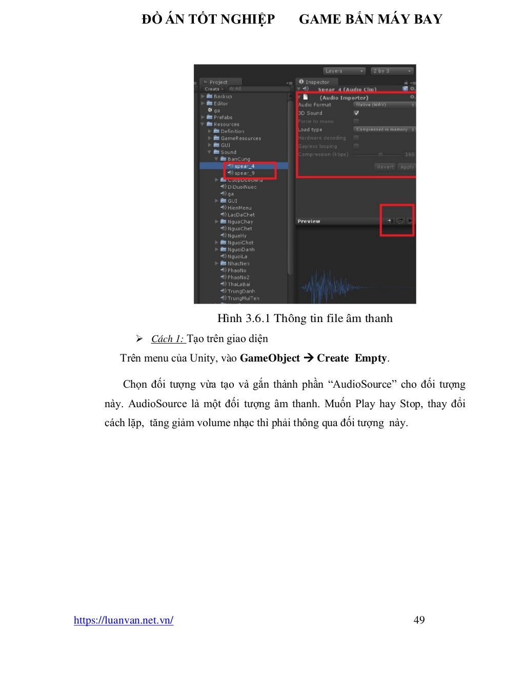ĐỒ ÁN TỐT NGHIỆP GAME BẮN MÁY BAY
https://luanvan.net.vn/ 49
Hình 3.6.1 Thông tin file âm thanh
➢ Cách 1: Tạo trên giao diện
Trên menu của Unity, vào GameObject → Create Empty.
Chọn đối tượng vừa tạo và gắn thành phần “AudioSource” cho đối tượng
này. AudioSource là một đối tượng âm thanh. Muốn Play hay Stop, thay đổi
cách lặp, tăng giảm volume nhạc thì phải thông qua đối tượng này.
 