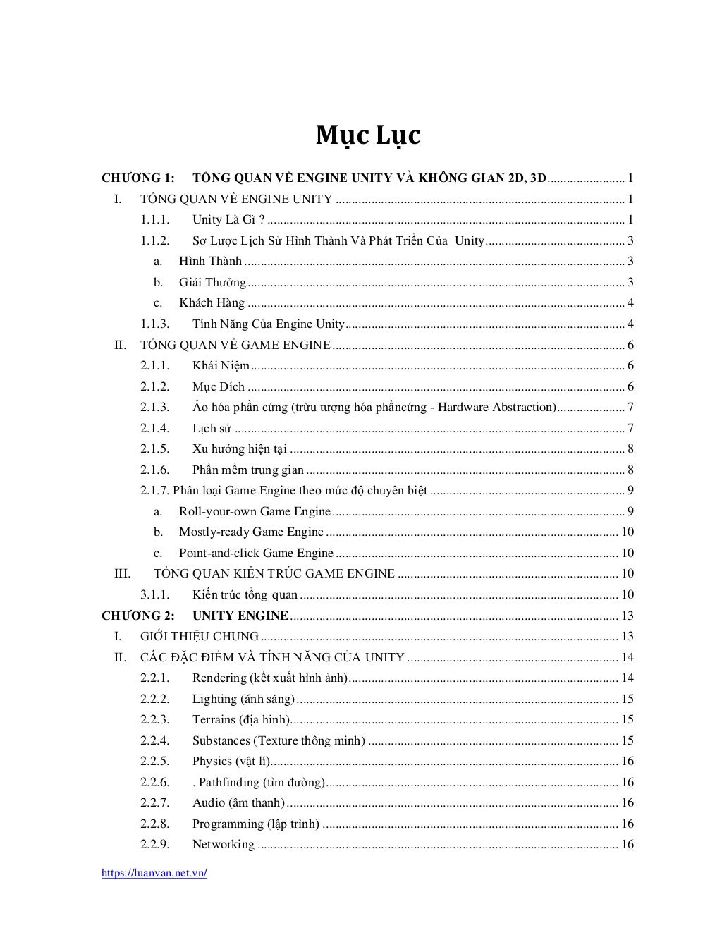 https://luanvan.net.vn/
Mục Lục
CHƯƠNG 1: TỔNG QUAN VỀ ENGINE UNITY VÀ KHÔNG GIAN 2D, 3D........................ 1
I. TỔNG QUAN VỀ ENGINE UNITY ......................................................................................... 1
1.1.1. Unity Là Gì ? .............................................................................................................. 1
1.1.2. Sơ Lược Lịch Sử Hình Thành Và Phát Triển Của Unity........................................... 3
a. Hình Thành ..................................................................................................................... 3
b. Giải Thưởng.................................................................................................................... 3
c. Khách Hàng .................................................................................................................... 4
1.1.3. Tính Năng Của Engine Unity...................................................................................... 4
II. TỔNG QUAN VỀ GAME ENGINE.......................................................................................... 6
2.1.1. Khái Niệm................................................................................................................... 6
2.1.2. Mục Đích .................................................................................................................... 6
2.1.3. Ảo hóa phần cứng (trừu tượng hóa phầncứng - Hardware Abstraction)..................... 7
2.1.4. Lịch sử ........................................................................................................................ 7
2.1.5. Xu hướng hiện tại ....................................................................................................... 8
2.1.6. Phần mềm trung gian .................................................................................................. 8
2.1.7. Phân loại Game Engine theo mức độ chuyên biệt ............................................................ 9
a. Roll-your-own Game Engine.......................................................................................... 9
b. Mostly-ready Game Engine .......................................................................................... 10
c. Point-and-click Game Engine....................................................................................... 10
III. TỔNG QUAN KIẾN TRÚC GAME ENGINE .................................................................... 10
3.1.1. Kiến trúc tổng quan.................................................................................................. 10
CHƯƠNG 2: UNITY ENGINE..................................................................................................... 13
I. GIỚI THIỆU CHUNG.............................................................................................................. 13
II. CÁC ĐẶC ĐIỂM VÀ TÍNH NĂNG CỦA UNITY................................................................. 14
2.2.1. Rendering (kết xuất hình ảnh)................................................................................... 14
2.2.2. Lighting (ánh sáng)................................................................................................... 15
2.2.3. Terrains (địa hình)..................................................................................................... 15
2.2.4. Substances (Texture thông minh) ............................................................................. 15
2.2.5. Physics (vật lí)........................................................................................................... 16
2.2.6. . Pathfinding (tìm đường).......................................................................................... 16
2.2.7. Audio (âm thanh)...................................................................................................... 16
2.2.8. Programming (lập trình) ........................................................................................... 16
2.2.9. Networking ............................................................................................................... 16
 
