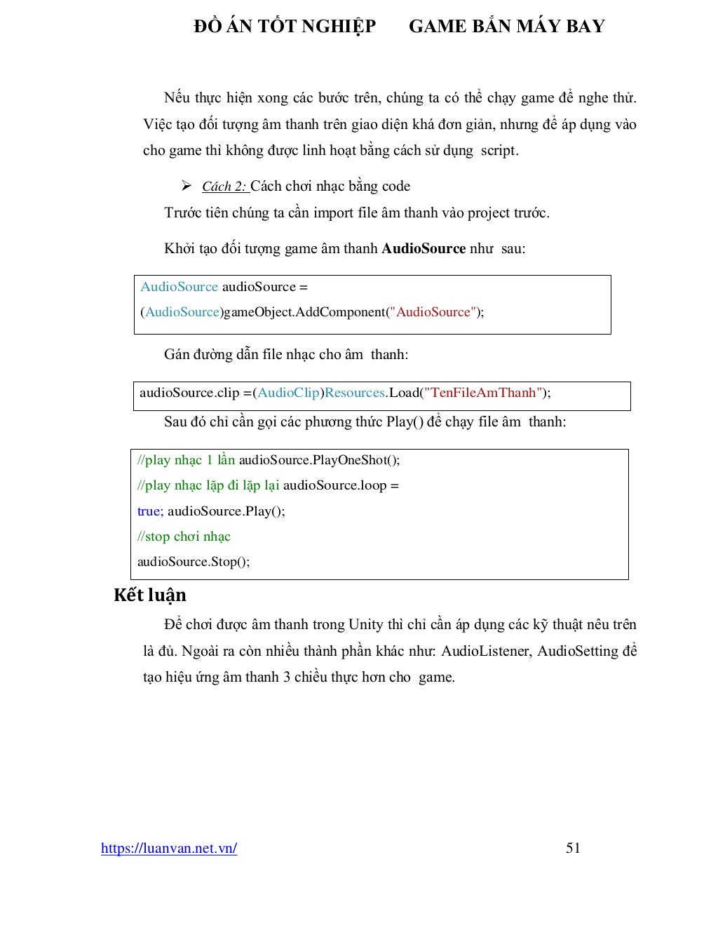 ĐỒ ÁN TỐT NGHIỆP GAME BẮN MÁY BAY
https://luanvan.net.vn/ 51
Nếu thực hiện xong các bước trên, chúng ta có thể chạy game để nghe thử.
Việc tạo đối tượng âm thanh trên giao diện khá đơn giản, nhưng để áp dụng vào
cho game thì không được linh hoạt bằng cách sử dụng script.
➢ Cách 2: Cách chơi nhạc bằng code
Trước tiên chúng ta cần import file âm thanh vào project trước.
Khởi tạo đối tượng game âm thanh AudioSource như sau:
Gán đường dẫn file nhạc cho âm thanh:
Sau đó chỉ cần gọi các phương thức Play() để chạy file âm thanh:
Kết luận
Để chơi được âm thanh trong Unity thì chỉ cần áp dụng các kỹ thuật nêu trên
là đủ. Ngoài ra còn nhiều thành phần khác như: AudioListener, AudioSetting để
tạo hiệu ứng âm thanh 3 chiều thực hơn cho game.
AudioSource audioSource =
(AudioSource)gameObject.AddComponent("AudioSource");
audioSource.clip =(AudioClip)Resources.Load("TenFileAmThanh");
//play nhạc 1 lần audioSource.PlayOneShot();
//play nhạc lặp đi lặp lại audioSource.loop =
true; audioSource.Play();
//stop chơi nhạc
audioSource.Stop();
 