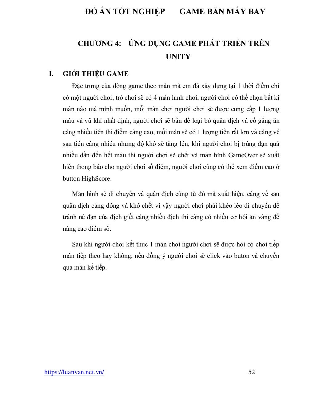 ĐỒ ÁN TỐT NGHIỆP GAME BẮN MÁY BAY
https://luanvan.net.vn/ 52
CHƯƠNG 4: ỨNG DỤNG GAME PHÁT TRIỂN TRÊN
UNITY
I. GIỚI THIỆU GAME
Đặc trưng của dòng game theo màn mà em đã xây dựng tại 1 thời điểm chỉ
có một người chơi, trò chơi sẽ có 4 màn hình chơi, người chơi có thể chọn bất kì
màn nào mà mình muốn, mỗi màn chơi người chơi sẽ được cung cấp 1 lượng
máu và vũ khí nhất định, người chơi sẽ bắn để loại bỏ quân địch và cố gắng ăn
càng nhiều tiền thì điểm càng cao, mỗi màn sẽ có 1 lượng tiền rất lơn và càng về
sau tiền càng nhiều nhưng độ khó sẽ tăng lên, khi người chơi bị trúng đạn quá
nhiều dẫn đến hết máu thì người chơi sẽ chết và màn hình GameOver sẽ xuất
hiên thong báo cho người chơi số điểm, người chơi cũng có thể xem điểm cao ở
button HighScore.
Màn hình sẽ di chuyển và quân địch cũng từ đó mà xuất hiện, càng về sau
quân địch càng đông và khó chết vì vậy người chơi phải khéo léo di chuyển để
tránh né đạn của địch giết càng nhiều địch thì càng có nhiều cơ hội ăn vàng để
nâng cao điểm số.
Sau khi người chơi kết thúc 1 màn chơi người chơi sẽ được hỏi có chơi tiếp
màn tiếp theo hay không, nếu đồng ý người chơi sẽ click vào buton và chuyển
qua màn kế tiếp.
 