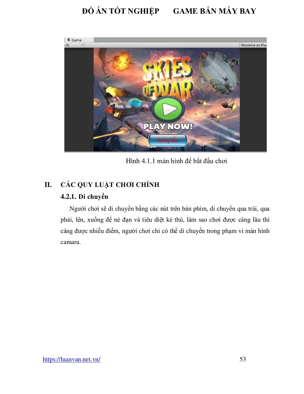 ĐỒ ÁN TỐT NGHIỆP GAME BẮN MÁY BAY
https://luanvan.net.vn/ 53
Hình 4.1.1 màn hình để bắt đầu chơi
II. CÁC QUY LUẬT CHƠI CHÍNH
4.2.1. Di chuyển
Người chơi sẽ di chuyển bằng các nút trên bàn phím, di chuyển qua trái, qua
phải, lên, xuống để né đạn và tiêu diệt kẻ thù, làm sao chơi được càng lâu thì
càng được nhiều điểm, người chơi chỉ có thể di chuyển trong phạm vi màn hình
camara.
 