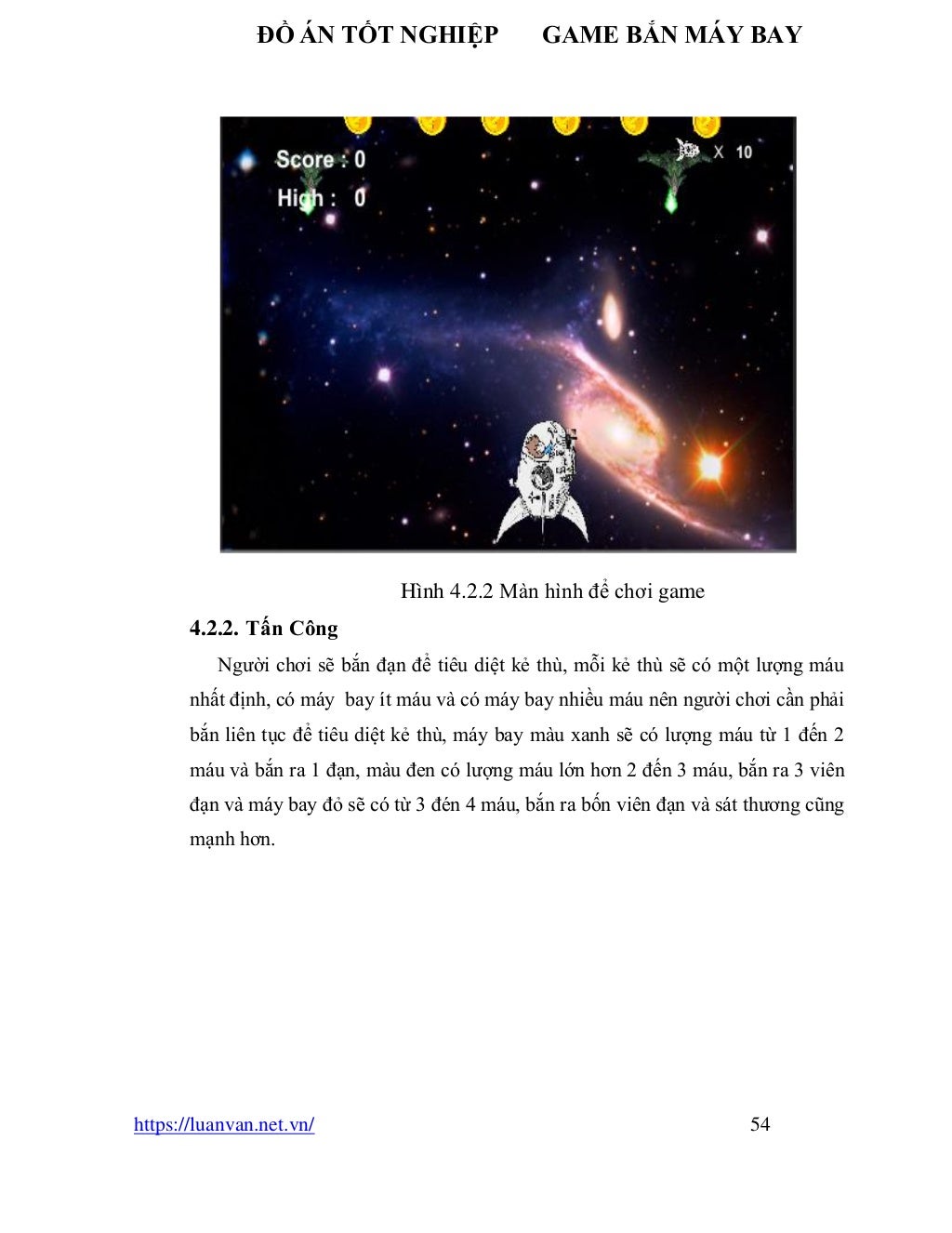 ĐỒ ÁN TỐT NGHIỆP GAME BẮN MÁY BAY
https://luanvan.net.vn/ 54
Hình 4.2.2 Màn hình để chơi game
4.2.2. Tấn Công
Người chơi sẽ bắn đạn để tiêu diệt kẻ thù, mỗi kẻ thù sẽ có một lượng máu
nhất định, có máy bay ít máu và có máy bay nhiều máu nên người chơi cần phải
bắn liên tục để tiêu diệt kẻ thù, máy bay màu xanh sẽ có lượng máu từ 1 đến 2
máu và bắn ra 1 đạn, màu đen có lượng máu lớn hơn 2 đến 3 máu, bắn ra 3 viên
đạn và máy bay đỏ sẽ có từ 3 đén 4 máu, bắn ra bốn viên đạn và sát thương cũng
mạnh hơn.
 