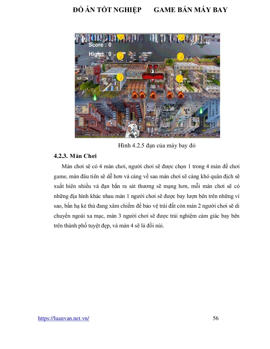 ĐỒ ÁN TỐT NGHIỆP GAME BẮN MÁY BAY
https://luanvan.net.vn/ 56
Hình 4.2.5 đạn của máy bay đỏ
4.2.3. Màn Chơi
Màn chơi sẽ có 4 màn chơi, người chơi sẽ được chọn 1 trong 4 màn để chơi
game, màn đâu tiên sẽ dễ hơn và càng về sau màn chơi sẽ càng khó quân địch sẽ
xuất hiên nhiều và đạn bắn ra sát thương sẽ mạng hơn, mỗi màn chơi sẽ có
những địa hình khác nhau màn 1 người chơi sẽ được bay lượn bên trên những vì
sao, bắn hạ kẻ thù đang xâm chiếm để bảo vệ trái đất còn màn 2 người chơi sẽ di
chuyển ngoài xa mạc, màn 3 người chơi sẽ được trải nghiệm cảm giác bay bên
trên thành phố tuyệt đẹp, và màn 4 sẽ là đồi núi.
 