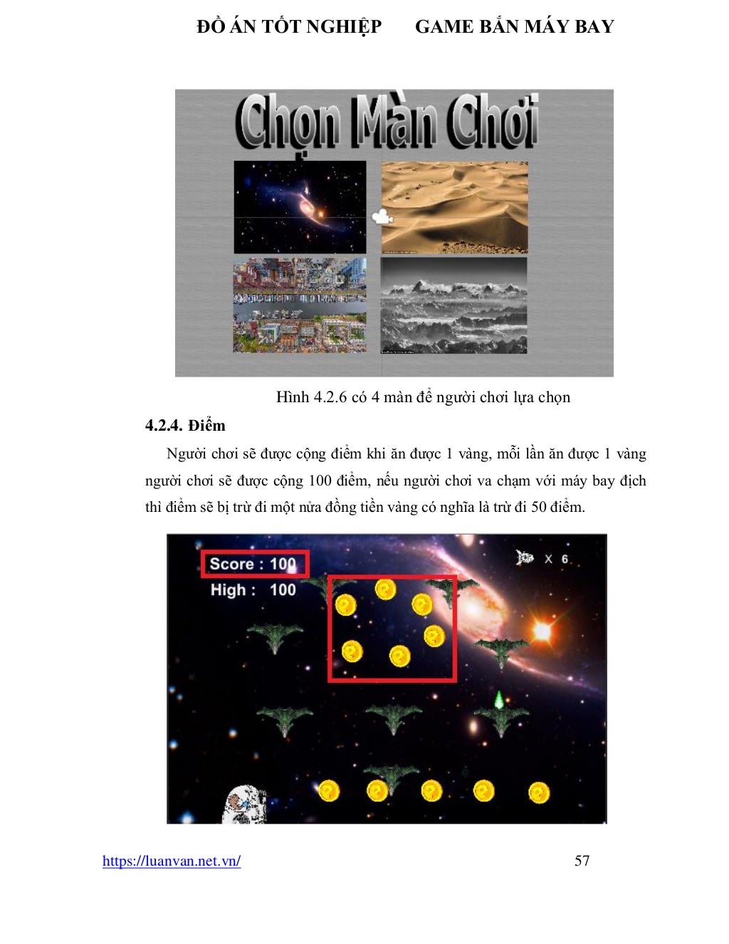 ĐỒ ÁN TỐT NGHIỆP GAME BẮN MÁY BAY
https://luanvan.net.vn/ 57
Hình 4.2.6 có 4 màn để người chơi lựa chọn
4.2.4. Điểm
Người chơi sẽ được cộng điểm khi ăn được 1 vàng, mỗi lần ăn được 1 vàng
người chơi sẽ được cộng 100 điểm, nếu người chơi va chạm với máy bay địch
thì điểm sẽ bị trừ đi một nửa đồng tiền vàng có nghĩa là trừ đi 50 điểm.
 