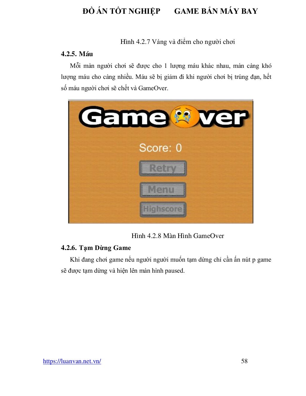 ĐỒ ÁN TỐT NGHIỆP GAME BẮN MÁY BAY
https://luanvan.net.vn/ 58
Hình 4.2.7 Vàng và điểm cho người chơi
4.2.5. Máu
Mỗi màn người chơi sẽ được cho 1 lượng máu khác nhau, màn càng khó
lượng máu cho càng nhiều. Máu sẽ bị giảm đi khi người chơi bị trúng đạn, hết
số máu người chơi sẽ chết và GameOver.
Hình 4.2.8 Màn Hình GameOver
4.2.6. Tạm Dừng Game
Khi đang chơi game nếu người người muốn tạm dừng chỉ cần ấn nút p game
sẽ được tạm dừng và hiện lên màn hình paused.
 