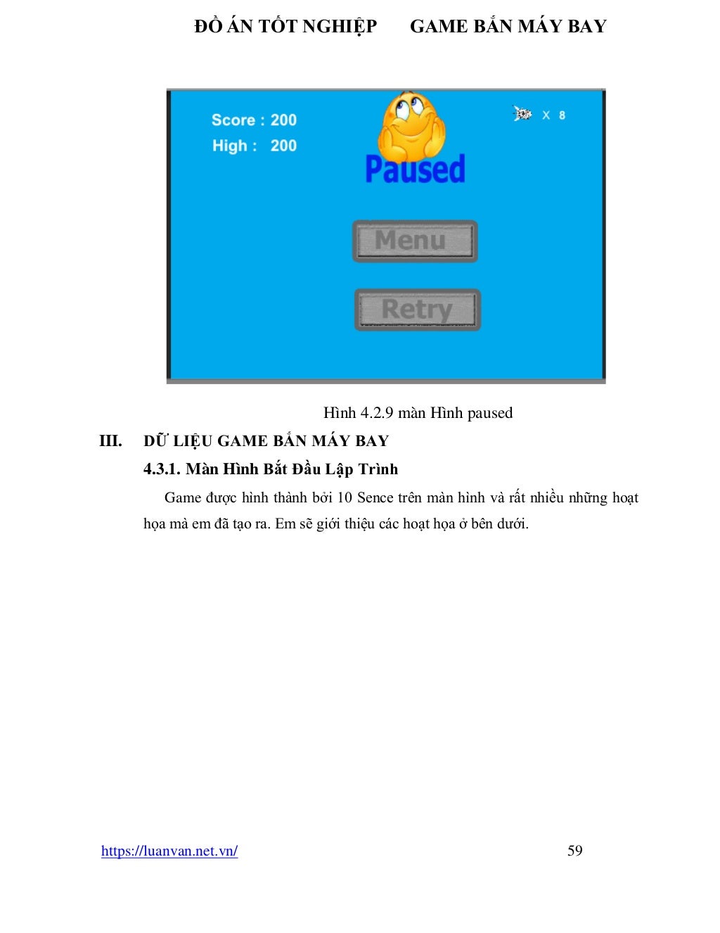 ĐỒ ÁN TỐT NGHIỆP GAME BẮN MÁY BAY
https://luanvan.net.vn/ 59
Hình 4.2.9 màn Hình paused
III. DỮ LIỆU GAME BẮN MÁY BAY
4.3.1. Màn Hình Bắt Đầu Lập Trình
Game được hình thành bởi 10 Sence trên màn hình và rất nhiều những hoạt
họa mà em đã tạo ra. Em sẽ giới thiệu các hoạt họa ở bên dưới.
 