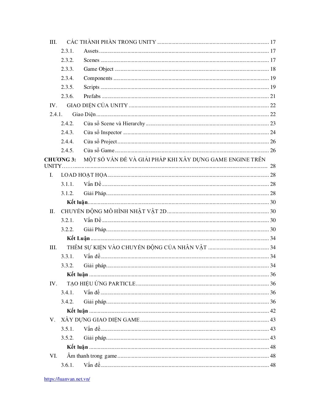 https://luanvan.net.vn/
III. CÁC THÀNH PHẦN TRONG UNITY ............................................................................... 17
2.3.1. Assets........................................................................................................................ 17
2.3.2. Scenes ....................................................................................................................... 17
2.3.3. Game Object ............................................................................................................. 18
2.3.4. Components .............................................................................................................. 19
2.3.5. Scripts ....................................................................................................................... 19
2.3.6. Prefabs ...................................................................................................................... 21
IV. GIAO DIỆN CỦA UNITY ................................................................................................... 22
2.4.1. Giao Diện.......................................................................................................................... 22
2.4.2. Cửa sổ Scene và Hierarchy....................................................................................... 23
2.4.3. Cửa sổ Inspector ....................................................................................................... 24
2.4.4. Cửa sổ Project........................................................................................................... 26
2.4.5. Cửa sổ Game............................................................................................................. 26
CHƯƠNG 3: MỘT SỐ VẤN ĐỀ VÀ GIẢI PHÁP KHI XÂY DỰNG GAME ENGINE TRÊN
UNITY……......................................................................................................................................... 28
I. LOAD HOẠT HỌA.................................................................................................................. 28
3.1.1. Vấn Đề ...................................................................................................................... 28
3.1.2. Giải Pháp................................................................................................................... 28
Kết luận................................................................................................................................ 30
II. CHUYỂN ĐỘNG MÔ HÌNH NHẬT VẬT 2D........................................................................ 30
3.2.1. Vấn Đề ...................................................................................................................... 30
3.2.2. Giải Pháp................................................................................................................... 30
Kết Luận.............................................................................................................................. 34
III. THÊM SỰ KIỆN VÀO CHUYỂN ĐỘNG CỦA NHÂN VẬT ........................................... 34
3.3.1. Vấn đề....................................................................................................................... 34
3.3.2. Giải pháp................................................................................................................... 34
Kết luận ............................................................................................................................... 36
IV. TẠO HIỆU ỨNG PARTICLE.............................................................................................. 36
3.4.1. Vấn đề....................................................................................................................... 36
3.4.2. Giải pháp................................................................................................................... 36
Kết luận ............................................................................................................................... 42
V. XÂY DỰNG GIAO DIỆN GAME........................................................................................... 43
3.5.1. Vấn đề....................................................................................................................... 43
3.5.2. Giải pháp................................................................................................................... 43
Kết luận ............................................................................................................................... 48
VI. Âm thanh trong game........................................................................................................... 48
3.6.1. Vấn đề....................................................................................................................... 48
 