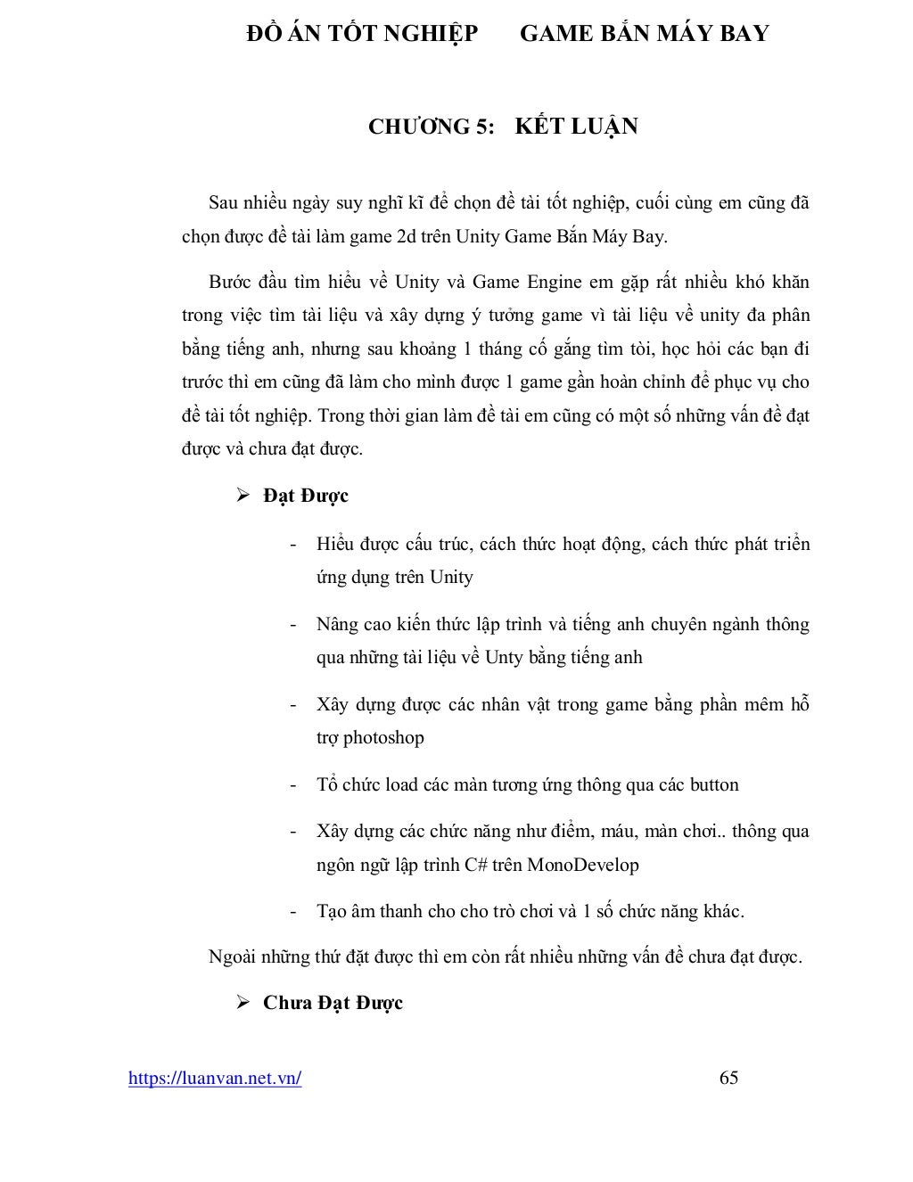ĐỒ ÁN TỐT NGHIỆP GAME BẮN MÁY BAY
https://luanvan.net.vn/ 65
CHƯƠNG 5: KẾT LUẬN
Sau nhiều ngày suy nghĩ kĩ để chọn đề tài tốt nghiệp, cuối cùng em cũng đã
chọn được đề tài làm game 2d trên Unity Game Bắn Máy Bay.
Bước đầu tìm hiểu về Unity và Game Engine em gặp rất nhiều khó khăn
trong việc tìm tài liệu và xây dựng ý tưởng game vì tài liệu về unity đa phân
bằng tiếng anh, nhưng sau khoảng 1 tháng cố gắng tìm tòi, học hỏi các bạn đi
trước thì em cũng đã làm cho mình được 1 game gần hoàn chỉnh để phục vụ cho
đề tài tốt nghiệp. Trong thời gian làm đề tài em cũng có một số những vấn đề đạt
được và chưa đạt được.
➢ Đạt Được
- Hiểu được cấu trúc, cách thức hoạt động, cách thức phát triển
ứng dụng trên Unity
- Nâng cao kiến thức lập trình và tiếng anh chuyên ngành thông
qua những tài liệu về Unty bằng tiếng anh
- Xây dựng được các nhân vật trong game bằng phần mêm hỗ
trợ photoshop
- Tổ chức load các màn tương ứng thông qua các button
- Xây dựng các chức năng như điểm, máu, màn chơi.. thông qua
ngôn ngữ lập trình C# trên MonoDevelop
- Tạo âm thanh cho cho trò chơi và 1 số chức năng khác.
Ngoài những thứ đặt được thì em còn rất nhiều những vấn đề chưa đạt được.
➢ Chưa Đạt Được
 