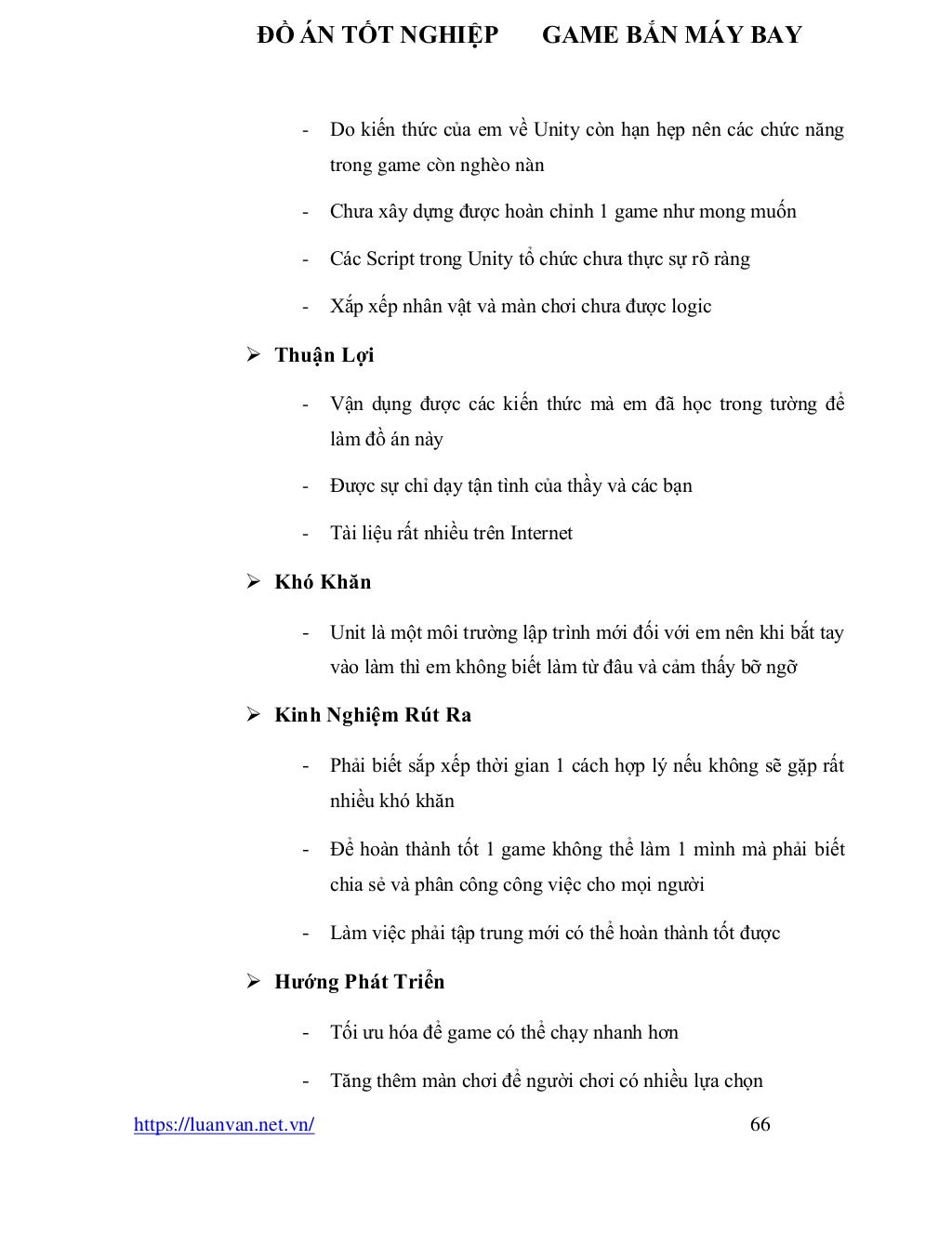 ĐỒ ÁN TỐT NGHIỆP GAME BẮN MÁY BAY
https://luanvan.net.vn/ 66
- Do kiến thức của em về Unity còn hạn hẹp nên các chức năng
trong game còn nghèo nàn
- Chưa xây dựng được hoàn chỉnh 1 game như mong muốn
- Các Script trong Unity tổ chức chưa thực sự rõ ràng
- Xắp xếp nhân vật và màn chơi chưa được logic
➢ Thuận Lợi
- Vận dụng được các kiến thức mà em đã học trong tường để
làm đồ án này
- Được sự chỉ dạy tận tình của thầy và các bạn
- Tài liệu rất nhiều trên Internet
➢ Khó Khăn
- Unit là một môi trường lập trình mới đối với em nên khi bắt tay
vào làm thì em không biết làm từ đâu và cảm thấy bỡ ngỡ
➢ Kinh Nghiệm Rút Ra
- Phải biết sắp xếp thời gian 1 cách hợp lý nếu không sẽ gặp rất
nhiều khó khăn
- Để hoàn thành tốt 1 game không thể làm 1 mình mà phải biết
chia sẻ và phân công công việc cho mọi người
- Làm việc phải tập trung mới có thể hoàn thành tốt được
➢ Hướng Phát Triển
- Tối ưu hóa để game có thể chạy nhanh hơn
- Tăng thêm màn chơi để người chơi có nhiều lựa chọn
 