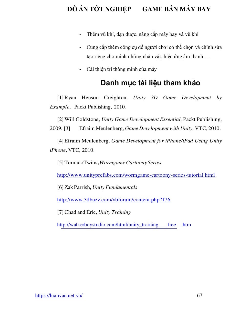 ĐỒ ÁN TỐT NGHIỆP GAME BẮN MÁY BAY
https://luanvan.net.vn/ 67
- Thêm vũ khí, dạn dược, nâng cấp máy bay và vũ khí
- Cung cấp thêm công cụ để người chơi có thể chọn và chỉnh sửa
tạo riêng cho mình những nhân vật, hiệu ứng âm thanh….
- Cải thiện trí thông minh của máy
Danh mục tài liệu tham khảo
[1] Ryan Henson Creighton, Unity 3D Game Development by
Example, Packt Publishing, 2010.
[2] Will Goldstone, Unity Game Development Essential, Packt Publishing,
2009. [3] Efraim Meulenberg, Game Development with Unity, VTC, 2010.
[4] Efraim Meulenberg, Game Development for iPhone/iPad Using Unity
iPhone, VTC, 2010.
[5] TornadoTwins,WormgameCartoonySeries
http://www.unityprefabs.com/wormgame-cartoony-series-tutorial.html
[6] Zak Parrish, Unity Fundamentals
http://www.3dbuzz.com/vbforum/content.php?176
[7] Chad and Eric, Unity Training
http://walkerboystudio.com/html/unity_training free .htm
 