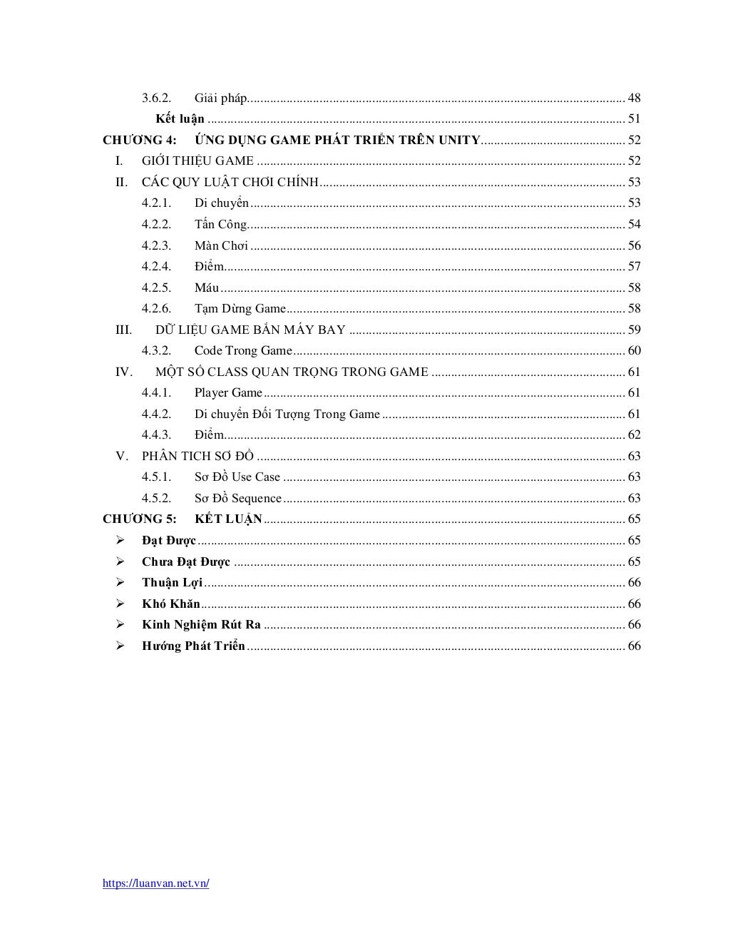 https://luanvan.net.vn/
3.6.2. Giải pháp................................................................................................................... 48
Kết luận ............................................................................................................................... 51
CHƯƠNG 4: ỨNG DỤNG GAME PHÁT TRIỂN TRÊN UNITY............................................ 52
I. GIỚI THIỆU GAME ................................................................................................................ 52
II. CÁC QUY LUẬT CHƠI CHÍNH............................................................................................. 53
4.2.1. Di chuyển.................................................................................................................. 53
4.2.2. Tấn Công................................................................................................................... 54
4.2.3. Màn Chơi .................................................................................................................. 56
4.2.4. Điểm.......................................................................................................................... 57
4.2.5. Máu........................................................................................................................... 58
4.2.6. Tạm Dừng Game....................................................................................................... 58
III. DỮ LIỆU GAME BẮN MÁY BAY .................................................................................... 59
4.3.2. Code Trong Game..................................................................................................... 60
IV. MỘT SỐ CLASS QUAN TRỌNG TRONG GAME ........................................................... 61
4.4.1. Player Game.............................................................................................................. 61
4.4.2. Di chuyển Đối Tượng Trong Game.......................................................................... 61
4.4.3. Điểm.......................................................................................................................... 62
V. PHÂN TICH SƠ ĐỒ ................................................................................................................ 63
4.5.1. Sơ Đồ Use Case ........................................................................................................ 63
4.5.2. Sơ Đồ Sequence........................................................................................................ 63
CHƯƠNG 5: KẾT LUẬN.............................................................................................................. 65
➢ Đạt Được.................................................................................................................................. 65
➢ Chưa Đạt Được ....................................................................................................................... 65
➢ Thuận Lợi................................................................................................................................ 66
➢ Khó Khăn................................................................................................................................. 66
➢ Kinh Nghiệm Rút Ra .............................................................................................................. 66
➢ Hướng Phát Triển................................................................................................................... 66
 