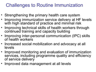 Challenges to Routine Immunization
• Strengthening the primary health care system
• Improving immunization service delivery at HF levels
  with high standard of practice and minimal risk
• Improving technical skills of health workers through
  continued training and capacity building
• Improving inter-personal communication (IPC) skills
  of health workers
• Increased social mobilization and advocacy at all
  levels
• Improved monitoring and evaluation of immunization
  services, including programme quality and efficiency
  of service delivery
• Improved data management at all levels
 