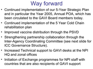 Way forward
• Continued implementation of our 5-Year Strategic Plan
  and in particular the Year 2005, Annual POA, which has
  been circulated to the GAVI Board members today.
• Continued implementation of the 5 Year Cold Chain
  rehabilitation plan
• Improved vaccine distribution through the PSVD
• Strengthening partnership collaboration through the
  Inter-Agency Coordinating Committee (see next slide for
  ICC Governance Structure).
• Increased Technical support to GAVI desks at the NPI
  HQ and zonal offices
• Initiation of Exchange programmes for NPI staff with
  countries that are also recipients of GAVI support
 