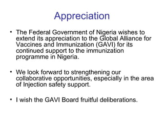 Appreciation
• The Federal Government of Nigeria wishes to
  extend its appreciation to the Global Alliance for
  Vaccines and Immunization (GAVI) for its
  continued support to the immunization
  programme in Nigeria.

• We look forward to strengthening our
  collaborative opportunities, especially in the area
  of Injection safety support.

• I wish the GAVI Board fruitful deliberations.
 