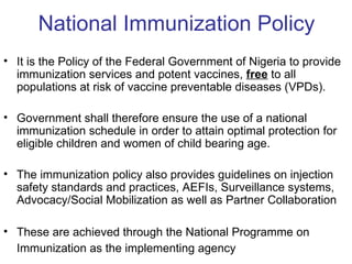 National Immunization Policy
• It is the Policy of the Federal Government of Nigeria to provide
  immunization services and potent vaccines, free to all
  populations at risk of vaccine preventable diseases (VPDs).

• Government shall therefore ensure the use of a national
  immunization schedule in order to attain optimal protection for
  eligible children and women of child bearing age.

• The immunization policy also provides guidelines on injection
  safety standards and practices, AEFIs, Surveillance systems,
  Advocacy/Social Mobilization as well as Partner Collaboration

• These are achieved through the National Programme on
  Immunization as the implementing agency
 