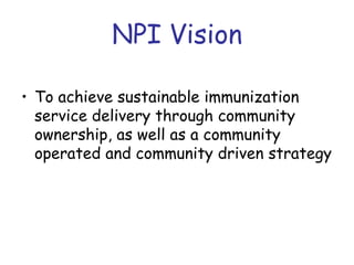 NPI Vision

• To achieve sustainable immunization
  service delivery through community
  ownership, as well as a community
  operated and community driven strategy
 