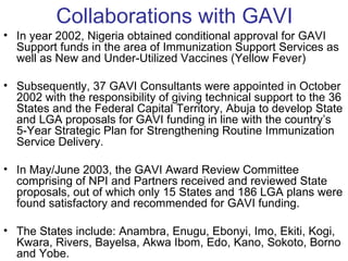 Collaborations with GAVI
• In year 2002, Nigeria obtained conditional approval for GAVI
  Support funds in the area of Immunization Support Services as
  well as New and Under-Utilized Vaccines (Yellow Fever)

• Subsequently, 37 GAVI Consultants were appointed in October
  2002 with the responsibility of giving technical support to the 36
  States and the Federal Capital Territory, Abuja to develop State
  and LGA proposals for GAVI funding in line with the country’s
  5-Year Strategic Plan for Strengthening Routine Immunization
  Service Delivery.

• In May/June 2003, the GAVI Award Review Committee
  comprising of NPI and Partners received and reviewed State
  proposals, out of which only 15 States and 186 LGA plans were
  found satisfactory and recommended for GAVI funding.

• The States include: Anambra, Enugu, Ebonyi, Imo, Ekiti, Kogi,
  Kwara, Rivers, Bayelsa, Akwa Ibom, Edo, Kano, Sokoto, Borno
  and Yobe.
 
