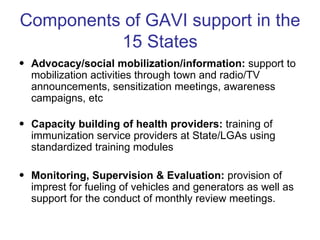 Components of GAVI support in the
          15 States
• Advocacy/social mobilization/information: support to
  mobilization activities through town and radio/TV
  announcements, sensitization meetings, awareness
  campaigns, etc

• Capacity building of health providers: training of
  immunization service providers at State/LGAs using
  standardized training modules

• Monitoring, Supervision & Evaluation: provision of
  imprest for fueling of vehicles and generators as well as
  support for the conduct of monthly review meetings.
 