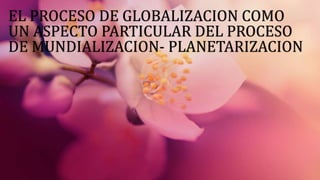 EL PROCESO DE GLOBALIZACION COMO 
UN ASPECTO PARTICULAR DEL PROCESO 
DE MUNDIALIZACION- PLANETARIZACION 
 