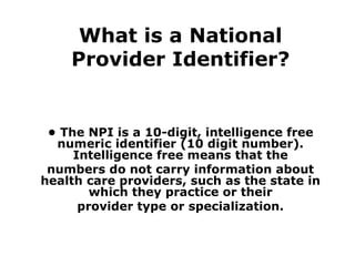What is a National Provider Identifier? •  The NPI is a 10-digit, intelligence free numeric identifier (10 digit number). Intelligence free means that the numbers do not carry information about health care providers, such as the state in which they practice or their provider type or specialization. 